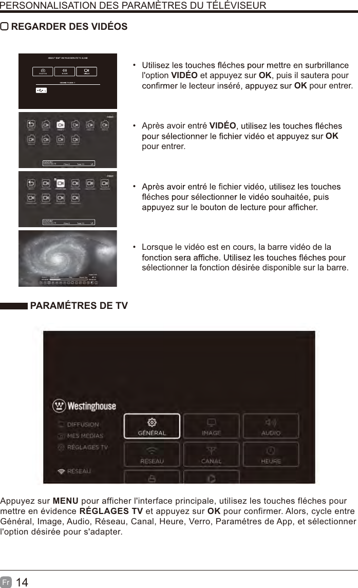 14Fr REGARDER DES VIDÉOS l&apos;option VIDÉO et appuyez sur OK, puis il sautera pour OK pour entrer.  Après avoir entré VIDÉOOK pour entrer.   Lorsque le vidéo est en cours, la barre vidéo de la sélectionner la fonction désirée disponible sur la barre. PARAMÉTRES DE TVAppuyez sur MENU pour afficher l&apos;interface principale, utilisez les touches fléches pour mettre en évidence RÉGLAGES TV et appuyez sur OK pour confirmer. Alors, cycle entre Général, Image, Audio, Réseau, Canal, Heure, Verro, Paramétres de App, et sélectionner l&apos;option désirée pour s&apos;adapter.PERSONNALISATION DES PARAMÈTRES DU TÉLÉVISEURDirectories:10 Files:0 Total:10Directories:10 Files:0 Total:10