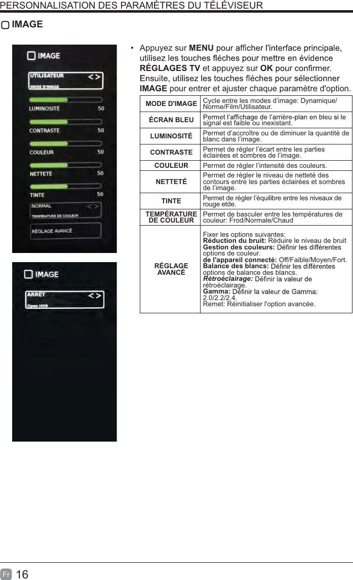 16Fr IMAGE Appuyez sur MENURÉGLAGES TV et appuyez sur OKIMAGE pour entrer et ajuster chaque paramètre d&apos;option.MODE D&apos;IMAGE Cycle entre les modes d’image: Dynamique/Norme/Film/Utilisateur.ÉCRAN BLEU signal est faible ou inexistant.LUMINOSITÉ Permet d’accroître ou de diminuer la quantité de blanc dans l’image.CONTRASTE Permet de régler l’écart entre les parties éclairées et sombres de l’image.COULEUR Permet de régler l’intensité des couleurs.NETTETÉ Permet de régler le niveau de netteté des contours entre les parties éclairées et sombres de l’image.TINTE Permet de régler l’équilibre entre les niveaux de rouge etde.TEMPÉRATURE DE COULEUR Permet de basculer entre les températures de couleur: Frod/Normale/ChaudRÉGLAGE AVANCÉFixer les options suivantes:Réduction du bruit: Réduire le niveau de bruit Gestion des couleurs: options de couleur.de l&apos;appareil connecté: Off/Faible/Moyen/Fort.Balance des blancs:options de balance des blancs.#&amp;%rétroéclairage.Gamma:2.0/2.2/2.4.Remet: Réinitialiser l&apos;option avancée.PERSONNALISATION DES PARAMÈTRES DU TÉLÉVISEUR