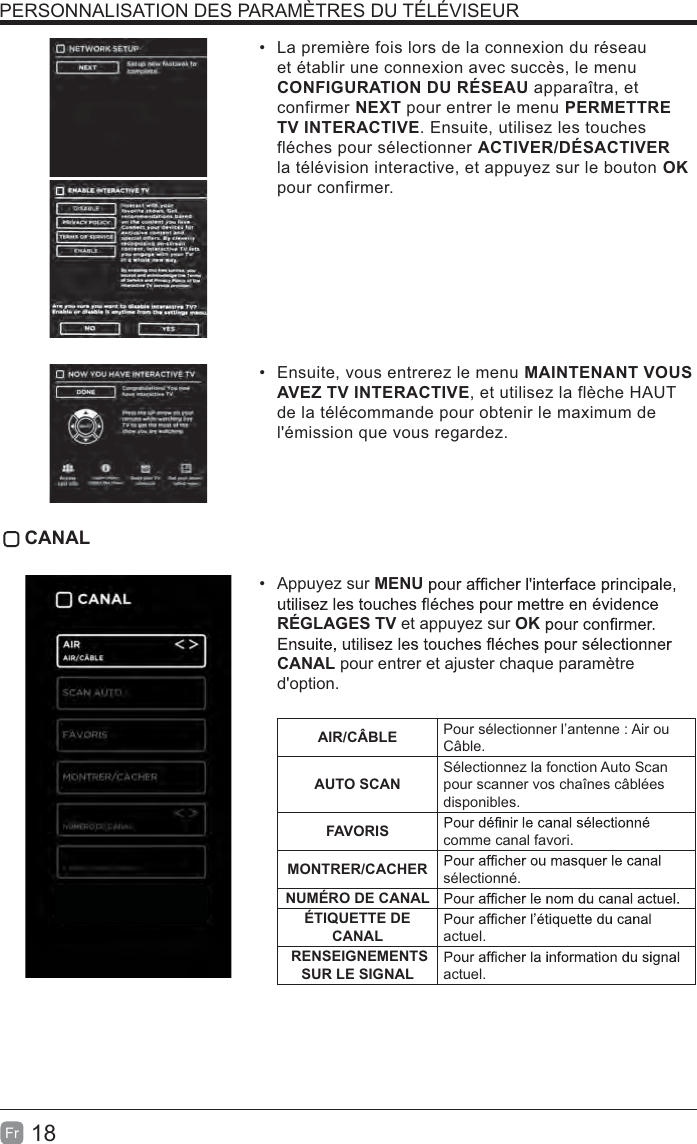 18Fr  La première fois lors de la connexion du réseau et établir une connexion avec succès, le menu CONFIGURATION DU RÉSEAU apparaîtra, et confirmer NEXT pour entrer le menu PERMETTRE TV INTERACTIVE. Ensuite, utilisez les touches fléches pour sélectionner ACTIVER/DÉSACTIVER la télévision interactive, et appuyez sur le bouton OK pour confirmer.  Ensuite, vous entrerez le menu MAINTENANT VOUS AVEZ TV INTERACTIVE, et utilisez la flèche HAUT de la télécommande pour obtenir le maximum de l&apos;émission que vous regardez. CANAL Appuyez sur MENURÉGLAGES TV et appuyez sur OKCANAL pour entrer et ajuster chaque paramètre d&apos;option. AIR/CÂBLE Pour sélectionner l’antenne : Air ou Câble.AUTO SCANSélectionnez la fonction Auto Scan pour scanner vos chaînes câblées disponibles.FAVORIS comme canal favori.MONTRER/CACHER sélectionné.NUMÉRO DE CANALÉTIQUETTE DE CANAL actuel. RENSEIGNEMENTS SUR LE SIGNAL    actuel.PERSONNALISATION DES PARAMÈTRES DU TÉLÉVISEUR