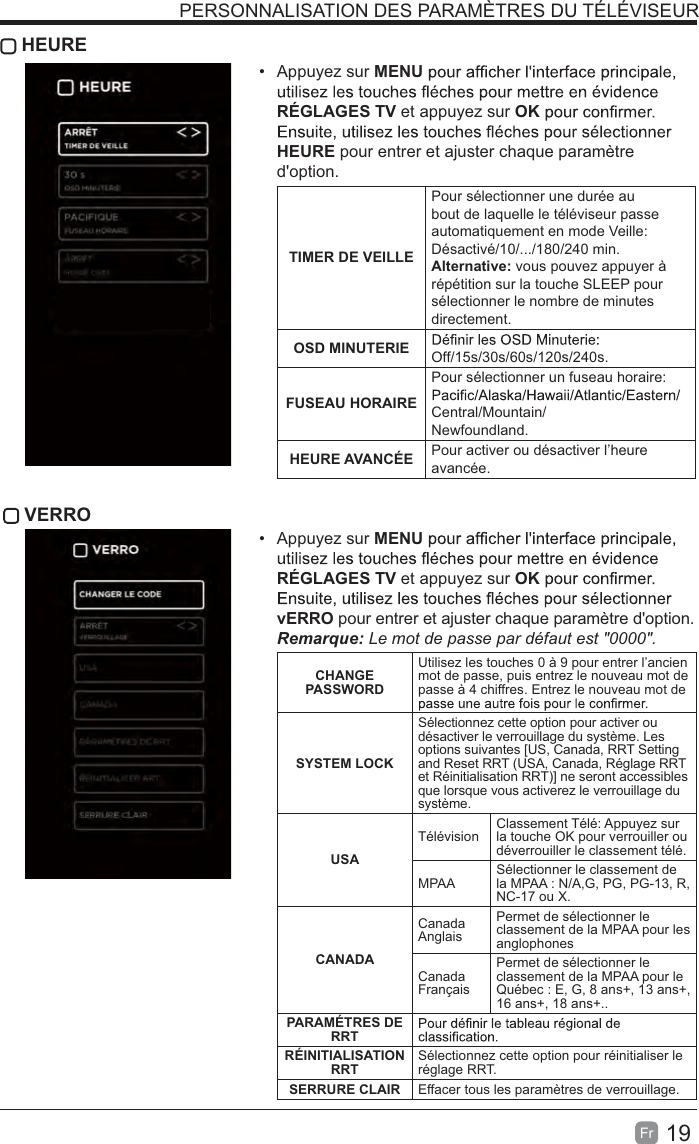 19Fr   HEURE Appuyez sur MENURÉGLAGES TV et appuyez sur OKHEURE pour entrer et ajuster chaque paramètre d&apos;option.TIMER DE VEILLEPour sélectionner une durée au bout de laquelle le téléviseur passe automatiquement en mode Veille: Désactivé/10/.../180/240 min. Alternative: vous pouvez appuyer à répétition sur la touche SLEEP pour sélectionner le nombre de minutes directement.OSD MINUTERIE Off/15s/30s/60s/120s/240s.FUSEAU HORAIREPour sélectionner un fuseau horaire: Central/Mountain/Newfoundland.HEURE AVANCÉE Pour activer ou désactiver l’heure avancée. VERRO Appuyez sur MENURÉGLAGES TV et appuyez sur OKvERRO pour entrer et ajuster chaque paramètre d&apos;option. #$%Le mot de passe par défaut est &quot;0000&quot;.  CHANGE PASSWORDUtilisez les touches 0 à 9 pour entrer l’ancien mot de passe, puis entrez le nouveau mot de passe à 4 chiffres. Entrez le nouveau mot de SYSTEM LOCKSélectionnez cette option pour activer ou désactiver le verrouillage du système. Les options suivantes [US, Canada, RRT Setting and Reset RRT (USA, Canada, Réglage RRT et Réinitialisation RRT)] ne seront accessibles que lorsque vous activerez le verrouillage du système.USATélévision Classement Télé: Appuyez sur la touche OK pour verrouiller ou déverrouiller le classement télé.MPAA Sélectionner le classement de la MPAA : N/A,G, PG, PG-13, R, NC-17 ou X.CANADACanada AnglaisPermet de sélectionner le classement de la MPAA pour les anglophonesCanada FrançaisPermet de sélectionner le classement de la MPAA pour le Québec : E, G, 8 ans+, 13 ans+, 16 ans+, 18 ans+..PARAMÉTRES DE RRTRÉINITIALISATION RRT Sélectionnez cette option pour réinitialiser le réglage RRT.SERRURE CLAIR Effacer tous les paramètres de verrouillage.PERSONNALISATION DES PARAMÈTRES DU TÉLÉVISEUR