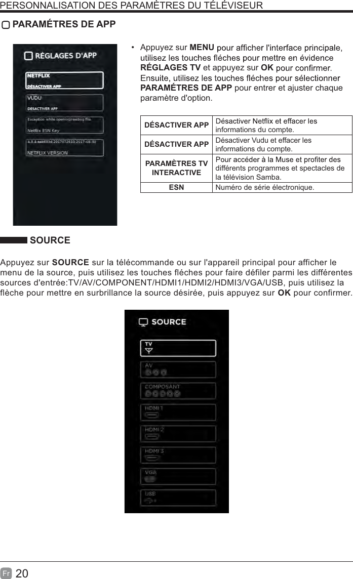 20Fr PARAMÉTRES DE APP Appuyez sur MENURÉGLAGES TV et appuyez sur OKPARAMÉTRES DE APP pour entrer et ajuster chaque paramètre d&apos;option.DÉSACTIVER APP informations du compte.DÉSACTIVER APP Désactiver Vudu et effacer les informations du compte.PARAMÈTRES TV INTERACTIVE différents programmes et spectacles de la télévision Samba.ESN Numéro de série électronique. SOURCEAppuyez sur SOURCE sur la télécommande ou sur l&apos;appareil principal pour afficher le menu de la source, puis utilisez les touches fléches pour faire défiler parmi les différentes sources d&apos;entrée:TV/AV/COMPONENT/HDMI1/HDMI2/HDMI3/VGA/USB, puis utilisez la flèche pour mettre en surbrillance la source désirée, puis appuyez sur OK pour confirmer.PERSONNALISATION DES PARAMÈTRES DU TÉLÉVISEUR