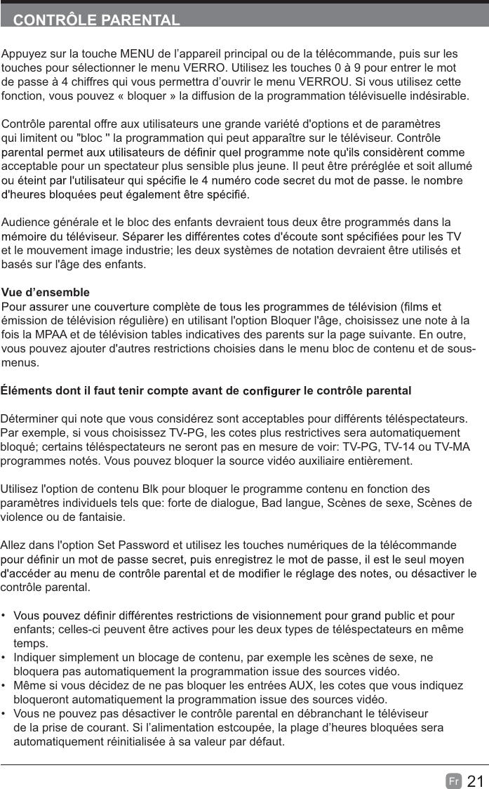 21Fr  CONTRÔLE PARENTALAppuyez sur la touche MENU de l’appareil principal ou de la télécommande, puis sur les touches pour sélectionner le menu VERRO. Utilisez les touches 0 à 9 pour entrer le mot de passe à 4 chiffres qui vous permettra d’ouvrir le menu VERROU. Si vous utilisez cette fonction, vous pouvez « bloquer » la diffusion de la programmation télévisuelle indésirable.Contrôle parental offre aux utilisateurs une grande variété d&apos;options et de paramètres qui limitent ou &quot;bloc &apos;&apos; la programmation qui peut apparaître sur le téléviseur. Contrôle acceptable pour un spectateur plus sensible plus jeune. Il peut être préréglée et soit allumé Audience générale et le bloc des enfants devraient tous deux être programmés dans la et le mouvement image industrie; les deux systèmes de notation devraient être utilisés et basés sur l&apos;âge des enfants.Vue d’ensembleémission de télévision régulière) en utilisant l&apos;option Bloquer l&apos;âge, choisissez une note à la fois la MPAA et de télévision tables indicatives des parents sur la page suivante. En outre, vous pouvez ajouter d&apos;autres restrictions choisies dans le menu bloc de contenu et de sous-menus.Éléments dont il faut tenir compte avant de   le contrôle parentalDéterminer qui note que vous considérez sont acceptables pour différents téléspectateurs. Par exemple, si vous choisissez TV-PG, les cotes plus restrictives sera automatiquement bloqué; certains téléspectateurs ne seront pas en mesure de voir: TV-PG, TV-14 ou TV-MA programmes notés. Vous pouvez bloquer la source vidéo auxiliaire entièrement.Utilisez l&apos;option de contenu Blk pour bloquer le programme contenu en fonction des paramètres individuels tels que: forte de dialogue, Bad langue, Scènes de sexe, Scènes de violence ou de fantaisie.Allez dans l&apos;option Set Password et utilisez les touches numériques de la télécommande contrôle parental. enfants; celles-ci peuvent être actives pour les deux types de téléspectateurs en même temps.  Indiquer simplement un blocage de contenu, par exemple les scènes de sexe, ne bloquera pas automatiquement la programmation issue des sources vidéo.  Même si vous décidez de ne pas bloquer les entrées AUX, les cotes que vous indiquez bloqueront automatiquement la programmation issue des sources vidéo.  Vous ne pouvez pas désactiver le contrôle parental en débranchant le téléviseur de la prise de courant. Si l’alimentation estcoupée, la plage d’heures bloquées sera automatiquement réinitialisée à sa valeur par défaut.