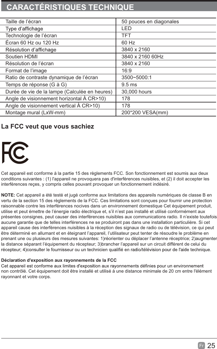 25Fr  CARACTÉRISTIQUES TECHNIQUELa FCC veut que vous sachiezCet appareil est conforme à la partie 15 des règlements FCC. Son fonctionnement est soumis aux deux conditions suivantes : (1) l&apos;appareil ne provoquera pas d&apos;interférences nuisibles, et (2) il doit accepter les interférences reçes, y compris celles pouvant provoquer un fonctionnement indésiré.NOTE: Cet appareil a été testé et jugé conforme aux limitations des appareils numériques de classe B en vertu de la section 15 des règlements de la FCC. Ces limitations sont conçues pour fournir une protection raisonnable contre les interférences nocives dans un environnement domestique Cet équipement produit, utilise et peut émettre de l’énergie radio électrique et, s’il n’est pas installé et utilisé conformément aux présentes consignes, peut causer des interférences nuisibles aux communications radio. Il n’existe toutefois aucune garantie que de telles interférences ne se produiront pas dans une installation particulière. Si cet appareil cause des interférences nuisibles à la réception des signaux de radio ou de télévision, ce qui peut être déterminé en allumant et en éteignant l’appareil, l’utilisateur peut tenter de résoudre le problème en prenant une ou plusieurs des mesures suivantes: 1)réorienter ou déplacer l’antenne réceptrice; 2)augmenter la distance séparant l’équipement du récepteur; 3)brancher l’appareil sur un circuit différent de celui du Déclaration d&apos;exposition aux rayonnements de la FCCnon contrôlé. Cet équipement doit être installé et utilisé à une distance minimale de 20 cm entre l&apos;élément rayonnant et votre corps.Taille de l’écran 50 pouces en diagonalesLEDTechnologie de l’écran TFTÉcran 60 Hz ou 120 Hz 60 Hz3840 x 2160Soutien HDMI 3840 x 2160 60HzRésolution de l’écran 3840 x 2160Format de l’image 16:9Ratio de contraste dynamique de l’écran 3500~5000:1Temps de réponse (G à G) 9.5 msDurée de vie de la lampe (Calculée en heures) 30,000 hoursAngle de visionnement horizontal À CR&gt;10) 178Angle de visionnement vertical À CR&gt;10) 178Montage mural (LxW-mm) 200*200 VESA(mm)