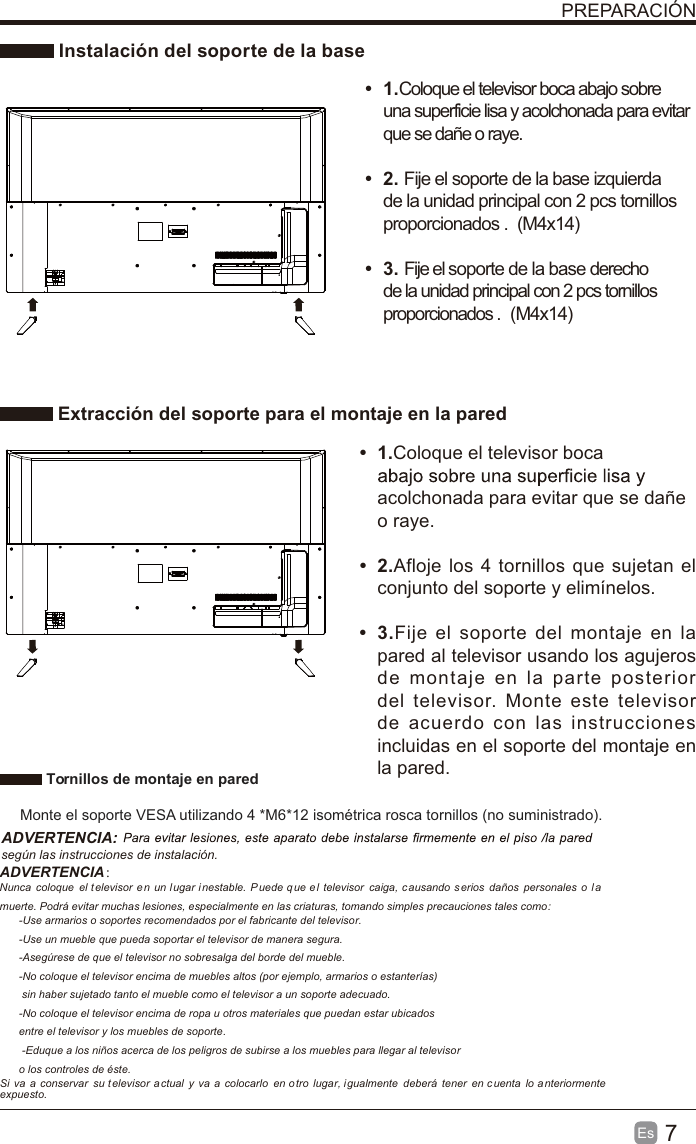 7Es  PREPARACIÓN Instalación del soporte de la base Extracción del soporte para el montaje en la paredt 1.Coloque el televisor boca abajo sobre una superficie lisa y acolchonada para evitar que se dañe o raye.     t 2. Fije el soporte de la base izquierda de la unidad principal con 2 pcs tornillos proporcionados . (M4x14)(M4x14) t 3. Fije el soporte de la base derecho de la unidad principal con 2 pcs tornillos proporcionados . t 1.Coloque el televisor boca acolchonada para evitar que se dañe o raye.t 2.Afloje los 4 tornillos que sujetan el conjunto del soporte y elimínelos.    t 3.Fije el soporte del montaje en la pared al televisor usando los agujeros de montaje en la parte posterior del televisor. Monte este televisor de acuerdo con las instrucciones incluidas en el soporte del montaje en la pared.  Tornillos de montaje en pared Monte el soporte VESA utilizando 4 *M6*12 isométrica rosca tornillos (no suministrado).ADVERTENCIA: según las instrucciones de instalación.ADVERTENCIA：　Nunca  coloque  el televisor  e n  un lugar inestable.  P uede que el  televisor  caiga, c ausando s erios  daños  personales o  l a muerte. Podrá evitar muchas lesiones, especialmente en las criaturas, tomando simples precauciones tales como:-Use armarios o soportes recomendados por el fabricante del televisor.-Use un mueble que pueda soportar el televisor de manera segura.-Asegúrese de que el televisor no sobresalga del borde del mueble.-No coloque el televisor encima de muebles altos (por ejemplo, armarios o estanterías) sin haber sujetado tanto el mueble como el televisor a un soporte adecuado.-No coloque el televisor encima de ropa u otros materiales que puedan estar ubicados entre el televisor y los muebles de soporte. -Eduque a los niños acerca de los peligros de subirse a los muebles para llegar al televisoro los controles de éste.Si  va  a  conservar  su televisor  a ctual  y  va  a  colocarlo  en otro  lugar, igualmente  deberá  tener  en cuenta  lo a nteriormente expuesto.