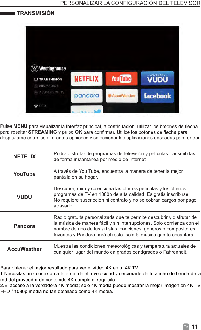 11Es  PERSONALIZAR LA CONFIGURACIÓN DEL TELEVISOR TRANSMISIÓNPulse MENUpara resaltar STREAMING y pulse OKdesplazarse entre las diferentes opciones y seleccionar las aplicaciones deseadas para entrar. NETFLIX Podrá disfrutar de programas de televisión y películas transmitidas de forma instantánea por medio de InternetYouTube A través de You Tube, encuentra la manera de tener la mejor pantalla en su hogar.VUDUDescubre, mira y colecciona las últimas películas y los últimos programas de TV en 1080p de alta calidad. Es gratis inscribirse. No requiere suscripción ni contrato y no se cobran cargos por pago atrasado. PandoraRadio gratuita personalizada que te permite descubrir y disfrutar de la música de manera fácil y sin interrupciones. Solo comienza con el nombre de uno de tus artistas, canciones, géneros o compositores favoritos y Pandora hará el resto. solo la música que te encantará.AccuWeather Muestra las condiciones meteorológicas y temperatura actuales de cualquier lugar del mundo en grados centígrados o Fahrenheit.Para obtener el mejor resultado para ver el vídeo 4K en tu 4K TV:1.Necesitas una conexion a Internet de alta velocidad y cerciorarte de tu ancho de banda de la red del proveedor de contenido 4K cumple el requisito.2.El acceso a la verdadera 4K media; solo 4K media puede mostrar la mejor imagen en 4K TV FHD / 1080p media no tan detallado como 4K media.