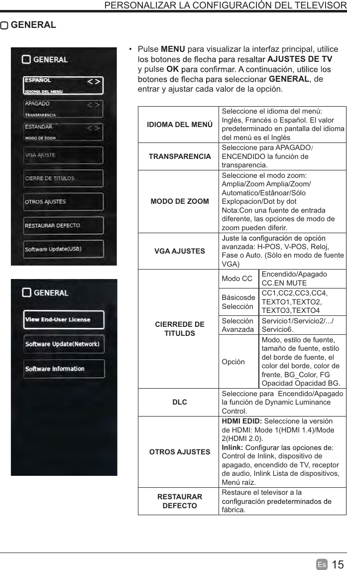 15Es   GENERAL Pulse MENU para visualizar la interfaz principal, utilice AJUSTES DE TV y pulse OKGENERAL, de entrar y ajustar cada valor de la opción.  IDIOMA DEL MENÚSeleccione el idioma del menú: Inglés, Francés o Español. El valor predeterminado en pantalla del idioma del menú es el InglésTRANSPARENCIASeleccione para APAGADO/ENCENDIDO la función de transparencia.MODO DE ZOOMSeleccione el modo zoom:Amplia/Zoom Amplia/Zoom/Automatico/Estânoar/Sólo Explopacion/Dot by dotNota:Con una fuente de entrada diferente, las opciones de modo de zoom pueden diferir.VGA AJUSTES avanzada: H-POS, V-POS, Reloj, Fase o Auto. (Sólo en modo de fuente VGA)CIERREDE DETITULDSModo CC Encendido/ApagadoCC.EN MUTEBásicosde SelecciónCC1,CC2,CC3,CC4,TEXTO1,TEXTO2,TEXTO3,TEXTO4Selección AvanzadaServicio1/Servicio2/.../Servicio6.OpciónModo, estilo de fuente, tamaño de fuente, estilo del borde de fuente, el color del borde, color de frente, BG_Color, FG Opacidad Opacidad BG. DLCSeleccione para  Encendido/Apagado  la función de Dynamic Luminance Control.OTROS AJUSTESHDMI EDID: Seleccione la versión de HDMI: Mode 1(HDMI 1.4)/Mode 2(HDMI 2.0).Inlink: Control de Inlink, dispositivo de apagado, encendido de TV, receptor de audio, Inlink Lista de dispositivos, Menú raíz.RESTAURAR DEFECTORestaure el televisor a la fábrica.PERSONALIZAR LA CONFIGURACIÓN DEL TELEVISOR