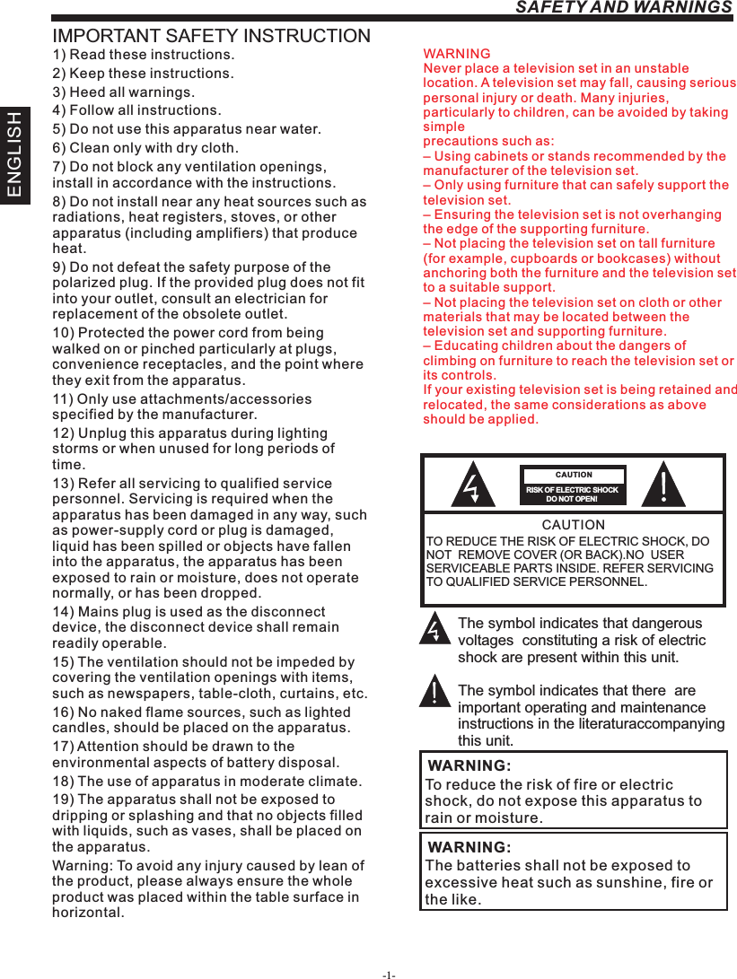 -1-ENGLISHSAFETY AND WARNINGSIMPORTANT SAFETY INSTRUCTIONTO REDUCE THE RISK OF ELECTRIC SHOCK, DO NOT  REMOVE COVER (OR BACK).NO  USER SERVICEABLE PARTS INSIDE. REFER SERVICING TO QUALIFIED SERVICE PERSONNEL.RISK OF ELECTRIC SHOCK          DO NOT OPEN!CAUTIONCAUTIONThe symbol indicates that dangerous voltages  constituting a risk of electric shock are present within this unit.The symbol indicates that there  are important operating and maintenance instructions in the literaturaccompanying this unit.To reduce the risk of fire or electric shock, do not expose this apparatus to rain or moisture.WARNING:1) Read these instructions.2) Keep these instructions.3) Heed all warnings.4) Follow all instructions.5) Do not use this apparatus near water.6) Clean only with dry cloth.7) Do not block any ventilation openings, install in accordance with the instructions.8) Do not install near any heat sources such as radiations, heat registers, stoves, or other apparatus (including amplifiers) that produce heat.9) Do not defeat the safety purpose of the polarized plug. If the provided plug does not fit into your outlet, consult an electrician for replacement of the obsolete outlet.10) Protected the power cord from being walked on or pinched particularly at plugs, convenience receptacles, and the point where they exit from the apparatus.11) Only use attachments/accessories specified by the manufacturer.12) Unplug this apparatus during lighting storms or when unused for long periods of time.13) Refer all servicing to qualified service personnel. Servicing is required when the apparatus has been damaged in any way, such as power-supply cord or plug is damaged, liquid has been spilled or objects have fallen into the apparatus, the apparatus has been exposed to rain or moisture, does not operate normally, or has been dropped.14) Mains plug is used as the disconnect device, the disconnect device shall remain readily operable.15) The ventilation should not be impeded by covering the ventilation openings with items, such as newspapers, table-cloth, curtains, etc.16) No naked flame sources, such as lighted candles, should be placed on the apparatus.17) Attention should be drawn to the environmental aspects of battery disposal.18) The use of apparatus in moderate climate.19) The apparatus shall not be exposed to dripping or splashing and that no objects filled with liquids, such as vases, shall be placed on the apparatus.Warning: To avoid any injury caused by lean of the product, please always ensure the whole product was placed within the table surface in horizontal. The batteries shall not be exposed to excessive heat such as sunshine, fire or the like.WARNING:WARNINGNever place a television set in an unstable location. A television set may fall, causing serious personal injury or death. Many injuries, particularly to children, can be avoided by taking simpleprecautions such as:– Using cabinets or stands recommended by the manufacturer of the television set.– Only using furniture that can safely support the television set.– Ensuring the television set is not overhanging the edge of the supporting furniture.– Not placing the television set on tall furniture (for example, cupboards or bookcases) without anchoring both the furniture and the television set to a suitable support.– Not placing the television set on cloth or other materials that may be located between the television set and supporting furniture.– Educating children about the dangers of climbing on furniture to reach the television set or its controls.If your existing television set is being retained and relocated, the same considerations as aboveshould be applied.