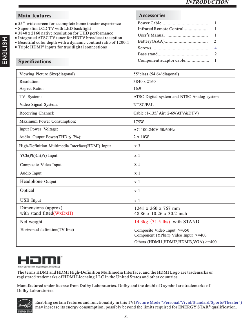 -5-INTRODUCTIONMain featuresInfrared Remote Control................... 1 User’sM  anual ................................ 1Battery(AAA)........................ .      2.........AccessoriesPower Cable.....................................      1 55”wide screen for a complete home theater experienceSuper slim LCD TV with LED backlight3840 x 2160 native resolution for UHD performanceIntegrated ATSC TV tuner for HDTV broadcast receptionBeautiful color depth with a dynamic contrast ratio of 1200:1Triple HDMI   inputs for true digital connections ®SpecificationsResolution:                                                                                                   Aspect Ratio:                                                                                               TV  System: Video Signal System:Receiving Channel:Input Power  Voltage:Maximum Power Consumption:YCb(Pb)Cr(Pr) Input                                                                                   Viewing Picture Size(diagonal)                                                                  3840 x 216016:9175WAudio  Output  Power(THD     7%):                                                           2 x  10WNTSC/PALCable :1-135/ Air: 2-69(ATV&amp;DTV)High-Definition Multimedia Interface(HDMI) Input                       x  3x 1 55&quot;class (54.64&quot;diagonal) Composite Video Input                                                                       AC 100-240V 50/60HzATSC Digital system and NTSC Analog system x 1 Composite Video Input  &gt;=350Others (HDMI1,HDMI2,HDMI3,VGA) &gt;=400Component (YPbPr) Video Input  &gt;=4001241 x 260 x 767 mm48.86 x 10.26 x 30.2 inchHorizontal definition(TV line)Audio Input                                                                                         Headphone Output                                                                                         Optical                                                                       USB Input                                                                                         Dimensions (approx)with stand fitted(WxDxH)Net weight 14.3kg (31.5 lbs)  with STAND x 1 x 1 x 1 x 1 Screws.................................. .      .......... 4The terms HDMI and HDMI High-Definition Multimedia Interface, and the HDMI Logo are trademarks or registered trademarks of HDMI Licensing LLC in the United States and other countries. Manufactured under license from Dolby Laboratories. Dolby and the double-D symbol are trademarks of Dolby Laboratories.Base stand........................................      2ENGLISHEnabling certain features and functionality in this TV(may increase its energy consumption, possibly beyond the limits required for ENERGY STAR   qualification.   Picture Mode &quot;Personal/Vivid/Standard/Sports/Theater&quot;) RComponent adaptor cable...................     1