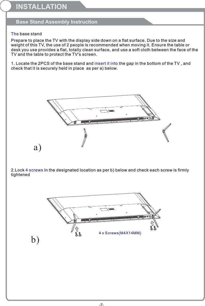 Prepare to place the TV with the display side down on a flat surface. Due to the size and weight of this TV, the use of 2 people is recommended when moving it. Ensure the table or desk you use provides a flat, totally clean surface, and use a soft cloth between the face of the TV and the table to protect the TV&apos;s screen. 1. Locate the 2PCS of the base stand and   the gap in the bottom of the TV , and check that it is securely held in place  as per a) below.2.Lock   in the designated location as per b) below and check each screw is firmlytightened   insert it into4 screwsINSTALLATIONBase Stand Assembly InstructionThe base standb)a)4 x Screws( )M4X14MM-7-