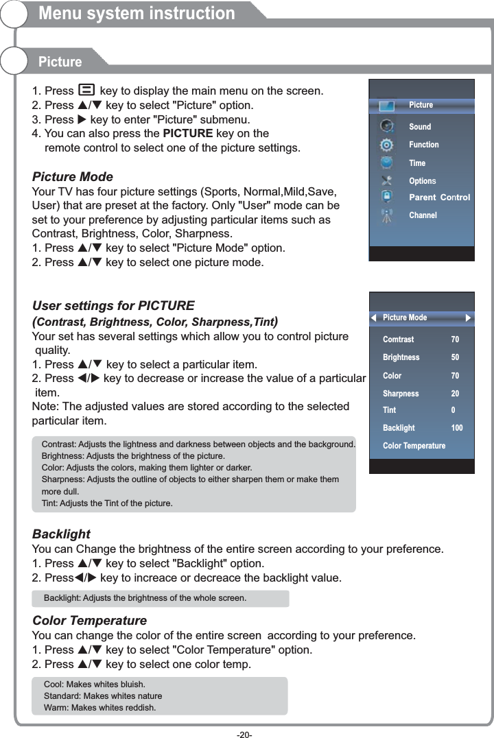 Picture ModeComtrast   70BrightnessColorSharpnessTintBacklightColor Temperature 50 70 0100201. Press     key to display the main menu on the screen.2. Press p/q key to select &quot;Picture&quot; option. 3. Press u key to enter &quot;Picture&quot; submenu. 4. You can also press the PICTURE key on the     remote control to select one of the picture settings.Picture ModeYour TV has four picture settings (Sports, Normal,Mild,Save, User) that are preset at the factory. Only &quot;User&quot; mode can be set to your preference by adjusting particular items such as Contrast, Brightness, Color, Sharpness.1. Press p/q key to select &quot;Picture Mode&quot; option. 2. Press p/q key to select one picture mode.User settings for PICTURE  (Contrast, Brightness, Color, Sharpness,Tint)Your set has several settings which allow you to control picture quality.1. Press ▲/▼ key to select a particular item. 2. Press t/u key to decrease or increase the value of a particular item. Note: The adjusted values are stored according to the selected particular item.  BacklightYou can Change the brightness of the entire screen according to your preference.1. Press p/q key to select &quot;Backlight&quot; option. 2. Presst/u key to increace or decreace the backlight value.Color TemperatureYou can change the color of the entire screen according to your preference.1. Press p/q key to select &quot;Color Temperature&quot; option. 2. Press p/q key to select one color temp. Contrast: Adjusts the lightness and darkness between objects and the background.Brightness: Adjusts the brightness of the picture.Color: Adjusts the colors, making them lighter or darker.Sharpness: Adjusts the outline of objects to either sharpen them or make them more dull.Tint: Adjusts the Tint of the picture.  Backlight: Adjusts the brightness of the whole screen. PictureMenu system instructionCool: Makes whites bluish.Standard: Makes whites nature    Warm: Makes whites reddish.PictureSoundFunctionTimeOptionsParent ControlChannel-20-