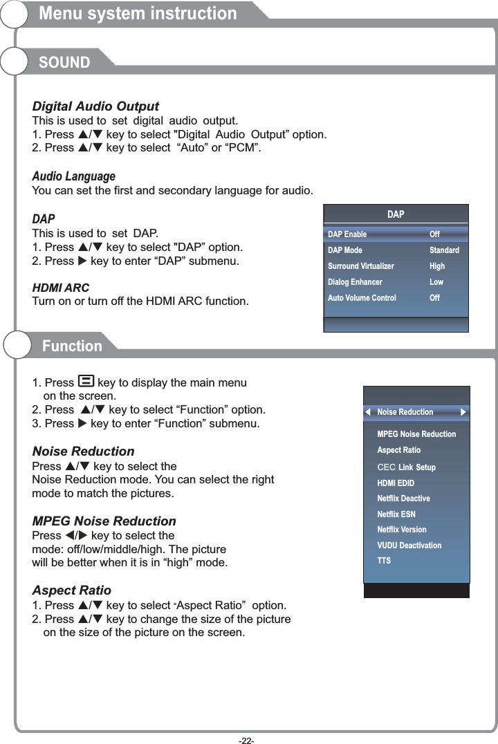 Menu system instructionSOUNDThis is used to .This is used to DAP.       Digital Audio Output set digital audio output1. Press p/q key to select &quot;Digital Audio Output” option. 2. Press p/q key to select  “Auto” or “PCM”.Audio LanguageYou can set the first and secondary language for audio.DAP set 1. Press p/q key to select &quot;DAP” option. 2. Press  key to enter “DAP” submenu.HDMI ARCTurn on or turn off the HDMI ARC function.1. Press   key to display the main menu on the screen.2. Press p/q key to select “Function” option.3. Press  key to enter “Function” submenu.Noise Reduction Press p/q key to select the Noise Reduction mode. You can select the right mode to match the pictures. MPEG Noise Reduction  Press   key to select the mode: off/low/middle/high. The picturewill be better when it is in “high” mode.Aspect Ratio1. Press p/q key to select “Aspect Ratio”  option. 2. Press p/q key to change the size of the picture on the size of the picture on the screen.     u u t/u FunctionNoise ReductionMPEG Noise Reduction                   Aspect RatioCEC Link SetupHDMI EDIDNetflix Deactive Netflix ESNNetflix VersionVUDU DeactivationTTSDAPDAP EnableDAP ModeSurround VirtualizerDialog EnhancerAuto Volume ControlOffStandardHighLowOff-22-