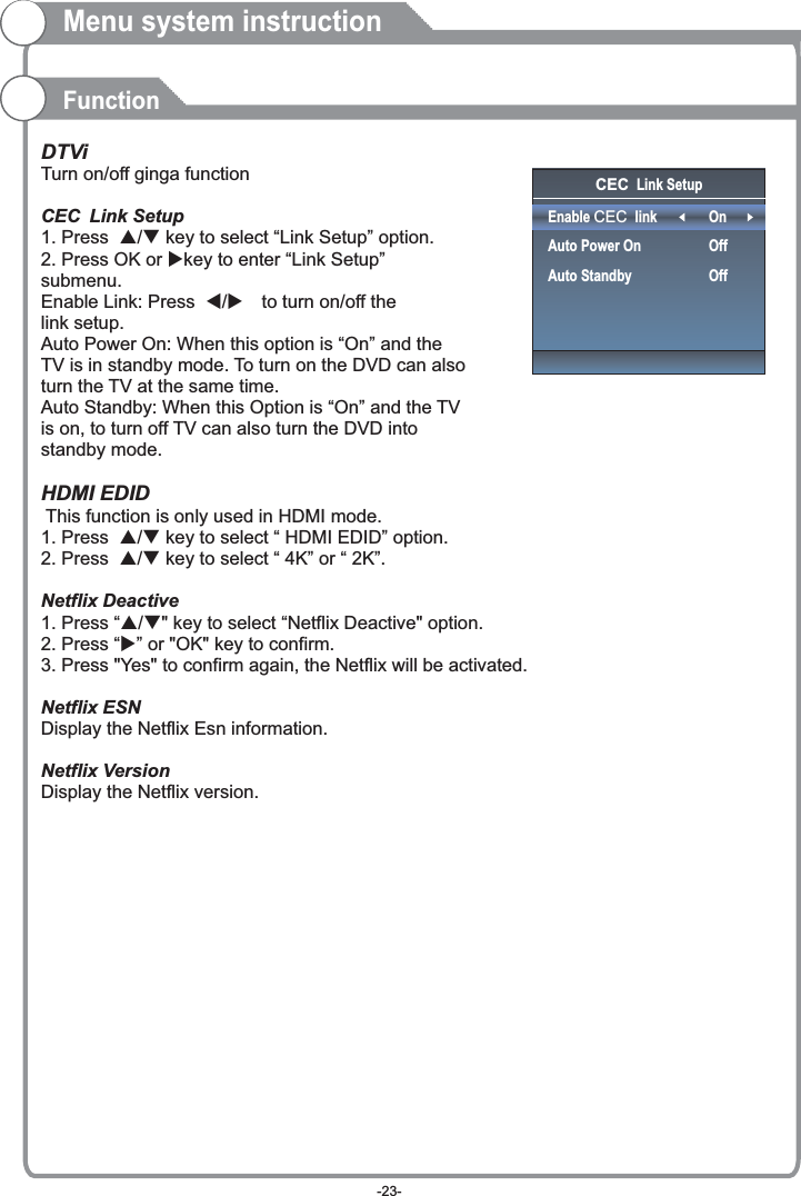 CEC Link SetupEnable CEC linkAuto Power OnAuto StandbyOnOffOffMenu system instructionFunctionDTViTurn on/off ginga functionCEC Link Setup1. Press  p/q key to select “Link Setup” option.2. Press OK or ukey to enter “Link Setup” submenu.Enable Link: Press  t/u  to turn on/off the link setup.Auto Power On: When this option is “On” and the TV is in standby mode. To turn on the DVD can also turn the TV at the same time.Auto Standby: When this Option is “On” and the TV is on, to turn off TV can also turn the DVD into standby mode. HDMI EDID This function is only used in HDMI mode.1. Press  p/q key to select “ HDMI EDID” option.2. Press  p/q key to select “ 4K” or “ 2K”.Netflix Deactive 1. Press “p/q&quot; key to select “Netflix Deactive&quot; option.2. Press “u” or &quot;OK&quot; key to confirm.3. Press &quot;Yes&quot; to confirm again, the Netflix will be activated.Netflix ESNDisplay the Netflix Esn information.Netflix VersionDisplay the Netflix version.-23-