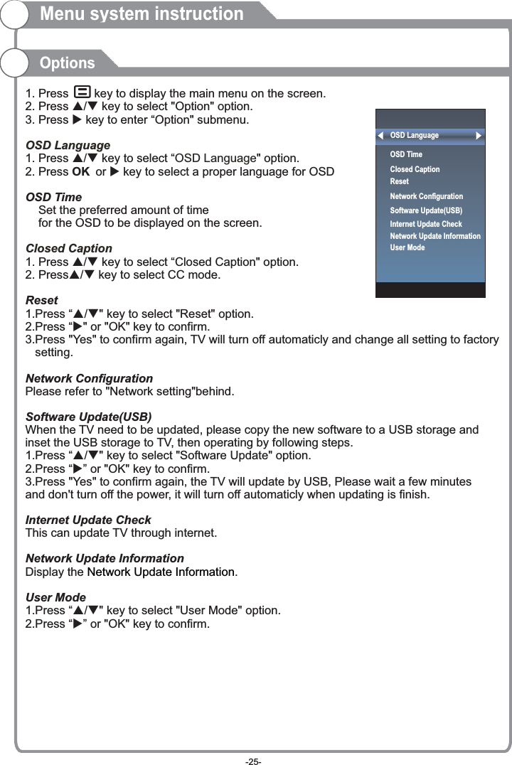 Menu system instructionOptions1. Press     key to display the main menu on the screen.2. Press p/q key to select &quot;Option&quot; option. 3. Press u key to enter “Option&quot; submenu.1. Press p/q key to select “ &quot; option. 2. Press OK or u key to select a proper language for OSD   OSD Time    Set the preferred amount of time     for the OSD to be displayed on the screen.1. Press p/q key to select “Closed Caption&quot; option. 2. Pressp/q key to select CC mode.Reset1.Press “p/q&quot; key to select &quot;Reset&quot; option.2.Press “u&quot; or &quot;OK&quot; key to confirm.3.Press &quot;Yes&quot; to confirm again, TV will turn off automaticly and change all setting to factory    setting.Network ConfigurationPlease refer to &quot;Network setting&quot;behind.Software Update(USB)When the TV need to be updated, please copy the new software to a USB storage and inset the USB storage to TV, then operating by following steps.1.Press “p/q&quot; key to select &quot;Software Update&quot; option.2.Press “u” or &quot;OK&quot; key to confirm.3.Press &quot;Yes&quot; to confirm again, the TV will update by USB, Please wait a few minutes and don&apos;t turn off the power, it will turn off automaticly when updating is finish.Internet Update CheckThis can update TV through internet.Network Update InformationDisplay the  .User Mode1.Press “p/q&quot; key to select &quot;User Mode&quot; option.2.Press “u” or &quot;OK&quot; key to confirm.OSD LanguageOSD LanguageClosed Caption Network Update InformationOSD LanguageOSD Time Closed CaptionResetNetwork ConfigurationSoftware Update(USB) Internet Update CheckNetwork Update InformationUser Mode-25-