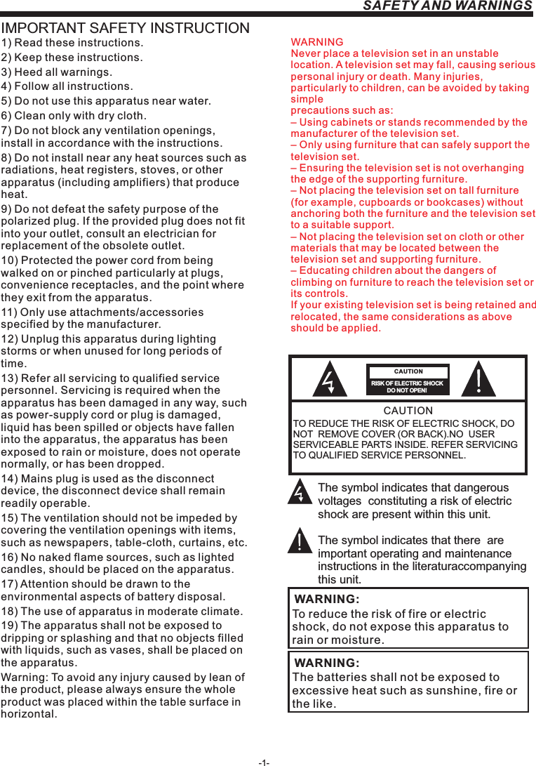 -1-SAFETY AND WARNINGSIMPORTANT SAFETY INSTRUCTIONTO REDUCE THE RISK OF ELECTRIC SHOCK, DO NOT  REMOVE COVER (OR BACK).NO  USER SERVICEABLE PARTS INSIDE. REFER SERVICING TO QUALIFIED SERVICE PERSONNEL.RISK OF ELECTRIC SHOCK          DO NOT OPEN!CAUTIONCAUTIONThe symbol indicates that dangerous voltages  constituting a risk of electric shock are present within this unit.The symbol indicates that there  are important operating and maintenance instructions in the literaturaccompanying this unit.To reduce the risk of fire or electric shock, do not expose this apparatus to rain or moisture.WARNING:1) Read these instructions.2) Keep these instructions.3) Heed all warnings.4) Follow all instructions.5) Do not use this apparatus near water.6) Clean only with dry cloth.7) Do not block any ventilation openings, install in accordance with the instructions.8) Do not install near any heat sources such as radiations, heat registers, stoves, or other apparatus (including amplifiers) that produce heat.9) Do not defeat the safety purpose of the polarized plug. If the provided plug does not fit into your outlet, consult an electrician for replacement of the obsolete outlet.10) Protected the power cord from being walked on or pinched particularly at plugs, convenience receptacles, and the point where they exit from the apparatus.11) Only use attachments/accessories specified by the manufacturer.12) Unplug this apparatus during lighting storms or when unused for long periods of time.13) Refer all servicing to qualified service personnel. Servicing is required when the apparatus has been damaged in any way, such as power-supply cord or plug is damaged, liquid has been spilled or objects have fallen into the apparatus, the apparatus has been exposed to rain or moisture, does not operate normally, or has been dropped.14) Mains plug is used as the disconnect device, the disconnect device shall remain readily operable.15) The ventilation should not be impeded by covering the ventilation openings with items, such as newspapers, table-cloth, curtains, etc.16) No naked flame sources, such as lighted candles, should be placed on the apparatus.17) Attention should be drawn to the environmental aspects of battery disposal.18) The use of apparatus in moderate climate.19) The apparatus shall not be exposed to dripping or splashing and that no objects filled with liquids, such as vases, shall be placed on the apparatus.Warning: To avoid any injury caused by lean of the product, please always ensure the whole product was placed within the table surface in horizontal. The batteries shall not be exposed to excessive heat such as sunshine, fire or the like.WARNING:WARNINGNever place a television set in an unstable location. A television set may fall, causing serious personal injury or death. Many injuries, particularly to children, can be avoided by taking simpleprecautions such as:– Using cabinets or stands recommended by the manufacturer of the television set.– Only using furniture that can safely support the television set.– Ensuring the television set is not overhanging the edge of the supporting furniture.– Not placing the television set on tall furniture (for example, cupboards or bookcases) without anchoring both the furniture and the television set to a suitable support.– Not placing the television set on cloth or other materials that may be located between the television set and supporting furniture.– Educating children about the dangers of climbing on furniture to reach the television set or its controls.If your existing television set is being retained and relocated, the same considerations as aboveshould be applied.