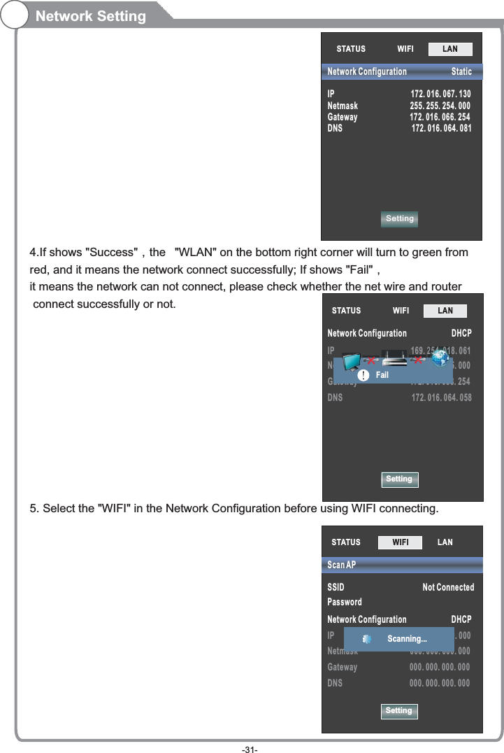 SettingIP                                         169. 254. 018. 061Netmask                            255. 255. 255. 000Gateway                            172. 016. 088. 254DNS                                     172. 016. 064. 058STATUS            WIFI             LAN        Network Configuration                        DHCP                                      25555555555555555555555555554444444444444444444444444444444444444444444400000000000..0. . ..0.000.0.0.000.000 0. 000.000000000000...0000000...000000011111111111FailNetwork Setting4.If shows &quot;Success&quot;，the  &quot;WLAN&quot; on the bottom right corner will turn to green fromred, and it means the network connect successfully; If shows &quot;Fail&quot;，it means the network can not connect, please check whether the net wire and router connect successfully or not.5. Select the &quot;WIFI&quot; in the Network Configuration before using WIFI connecting. STATUS            WIFI             LAN        SettingNetwork Configuration                        StaticIP                                         172. 016. 067. 130Netmask                            255. 255. 254. 000Gateway                            172. 016. 066. 254DNS                                     172. 016. 064. 081STATUS           SSID                                          Not ConnectedPassword Network Configuration                        DHCPIP                                         000. 000. 000. 000Netmask                            000. 000. 000. 000Gateway                            000. 000. 000. 000DNS                                    000. 000. 000. 000Scan APSettingWIFI             LAN        Scanning... -31-