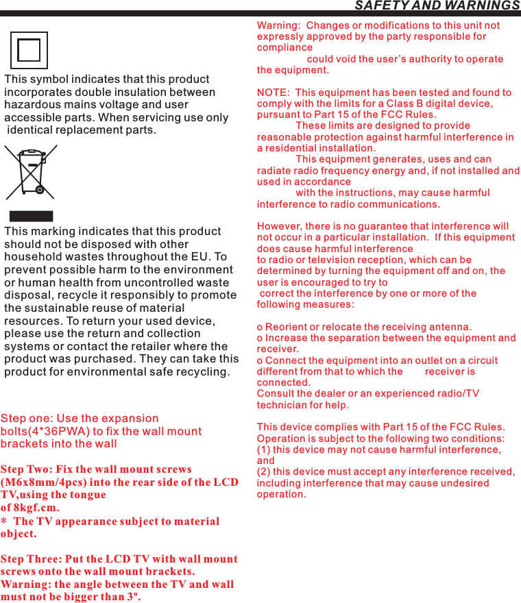 SAFETY AND WARNINGSStep one: Use the expansion bolts(4*36PWA) to fix the wall mount brackets into the wallStep Two: Fix the wall mount screws (M6x8mm/4pcs) into the rear side of the LCD TV,using the tongue of 8kgf.cm.* The TV appearance subject to material object. Step Three: Put the LCD TV with wall mount screws onto the wall mount brackets.Warning: the angle between the TV and wall must not be bigger than 3º.This symbol indicates that this product incorporates double insulation between hazardous mains voltage and user accessible parts. When servicing use only identical replacement parts.This marking indicates that this product should not be disposed with other household wastes throughout the EU. To prevent possible harm to the environment or human health from uncontrolled waste disposal, recycle it responsibly to promote the sustainable reuse of material resources. To return your used device, please use the return and collection systems or contact the retailer where the product was purchased. They can take this product for environmental safe recycling.Warning:  Changes or modifications to this unit not expressly approved by the party responsible for compliance                   could void the user’s authority to operate the equipment. NOTE:  This equipment has been tested and found to comply with the limits for a Class B digital device, pursuant to Part 15 of the FCC Rules.                These limits are designed to provide reasonable protection against harmful interference in a residential installation.               This equipment generates, uses and can radiate radio frequency energy and, if not installed and used in accordance              with the instructions, may cause harmful interference to radio communications.However, there is no guarantee that interference will not occur in a particular installation.  If this equipment does cause harmful interference to radio or television reception, which can be determined by turning the equipment off and on, the user is encouraged to try to correct the interference by one or more of the following measures: o Reorient or relocate the receiving antenna.o Increase the separation between the equipment and receiver.o Connect the equipment into an outlet on a circuit different from that to which the        receiver is connected.Consult the dealer or an experienced radio/TV technician for help.This device complies with Part 15 of the FCC Rules.   Operation is subject to the following two conditions:  (1) this device may not cause harmful interference, and(2) this device must accept any interference received,   including interference that may cause undesired operation.