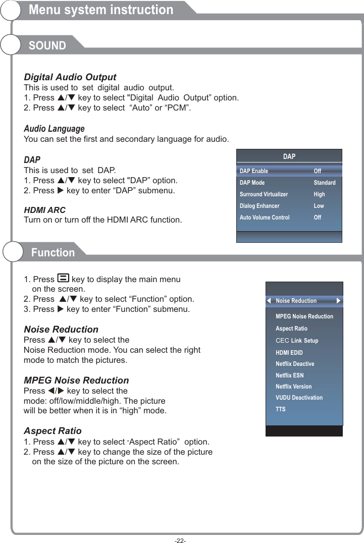 Menu system instructionSOUNDThis is used to .This is used to DAP.       Digital Audio Output set digital audio output1. Press p/q key to select &quot;Digital Audio Output” option. 2. Press p/q key to select  “Auto” or “PCM”.Audio LanguageYou can set the first and secondary language for audio.DAP set 1. Press p/q key to select &quot;DAP” option. 2. Press  key to enter “DAP” submenu.HDMI ARCTurn on or turn off the HDMI ARC function.1. Press   key to display the main menu on the screen.2. Press p/q key to select “Function” option.3. Press  key to enter “Function” submenu.Noise Reduction Press p/q key to select the Noise Reduction mode. You can select the right mode to match the pictures. MPEG Noise Reduction  Press   key to select the mode: off/low/middle/high. The picturewill be better when it is in “high” mode.Aspect Ratio1. Press p/q key to select “Aspect Ratio”  option. 2. Press p/q key to change the size of the picture on the size of the picture on the screen.     u u t/u FunctionNoise ReductionMPEG Noise Reduction                   Aspect RatioCEC Link SetupHDMI EDIDNetflix Deactive Netflix ESNNetflix VersionVUDU DeactivationTTSDAPDAP EnableDAP ModeSurround VirtualizerDialog EnhancerAuto Volume ControlOffStandardHighLowOff-22-