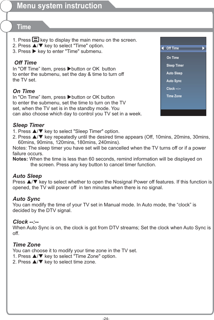 Off Time On Time  Sleep TimerAuto SleepAuto SyncClock --:--Time Zone  1. Press    key to display the main menu on the screen.2. Press p/q key to select &quot;Time&quot; option.3. Press u key to enter &quot;Time&quot; submenu. OK OKSleep Timer1. Press p/q key to select &quot;Sleep Timer&quot; option.2. Press p/q key repeatedly until the desired time appears (Off, 10mins, 20mins, 30mins,     60mins, 90mins, 120mins, 180mins, 240mins).Notes: The sleep timer you have set will be cancelled when the TV turns off or if a power failure occurs.Press p/q key to select whether to open the Nosignal Power off features. If this function is opened, the TV will power off  in ten minutes when there is no signal.When Auto Sync is on, the clock is got from DTV streams; Set the clock when Auto Sync is off.1. Press p/q key to select &quot;Time Zone&quot; option.2. Press p/q key to select time zone.  Off TimeIn &quot;Off Time” item, press ubutton or  button to enter the submenu, set the day &amp; time to turn off the TV set.  On Time In &quot;On Time” item, press ubutton or   button to enter the submenu, set the time to turn on the TV set, when the TV set is in the standby mode. You can also choose which day to control you TV set in a week. Notes: When the time is less than 60 seconds, remind information will be displayed on              the screen. Press any key button to cancel timer function.Auto SleepAuto SyncYou can modify the time of your TV set in Manual mode. In Auto mode, the “clock” is decided by the DTV signal.Clock --:-- Time ZoneYou can choose it to modify your time zone in the TV set.Menu system instructionTime-24-