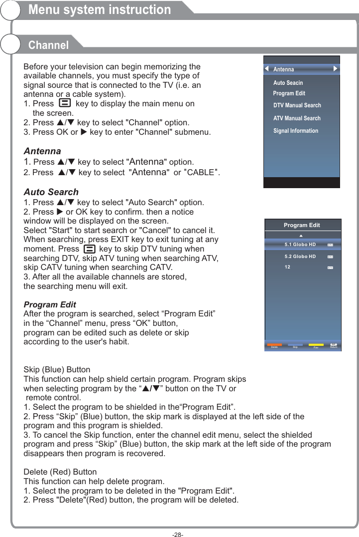 Before your television can begin memorizing the available channels, you must specify the type of signal source that is connected to the TV (i.e. an antenna or a cable system).1. Press     key to display the main menu on     the screen.2. Press p/q key to select &quot;Channel&quot; option. 3. Press OK or u key to enter &quot;Channel&quot; submenu. Antenna1.Press p/q key to select &quot;Antenna&quot; option. 2.Press p/q key to select &quot;Antenna&quot; or &quot;CABLE&quot;. Auto Search1. Press p/q key to select &quot;Auto Search&quot; option. 2. Press u or OK key to confirm. then a notice window will be displayed on the screen.Select &quot;Start&quot; to start search or &quot;Cancel&quot; to cancel it.When searching, press EXIT key to exit tuning at any moment. Press      key to skip DTV tuning when searching DTV, skip ATV tuning when searching ATV, skip CATV tuning when searching CATV.3. After all the available channels are stored, the searching menu will exit.ProgramAfter the program is searched, select “Program Edit” in the “Channel” menu, press “OK” button, program can be edited such as delete or skip according to the user&apos;s habit.Skip (Blue) ButtonThis function can help shield certain program. Program skips when selecting program by the “ / button on the TV or remote control.1. Select the program to be shielded in the“Program Edit”.2. Press “Skip” (Blue) button, the skip mark is displayed at the left side of theprogram and this program is shielded.3. To cancel the Skip function, enter the channel edit menu, select the shielded program and press “Skip” (Blue) button, the skip mark at the left side of the program disappears then program is recovered.Delete (Red) ButtonThis function can help delete program.1. Select the program to be deleted in the &quot;Program Edit&quot;.2. Press &quot;Delete&quot;(Red) button, the program will be deleted.   Edit pq”Menu system instructionChannelProgram Edit5.1 Globo HD5.2 Globo HD12Delete ReturnEXITSkipFavAntennaAuto Seacin DTV Manual Search ATV Manual Search   Signal InformationProgram Edit-28-