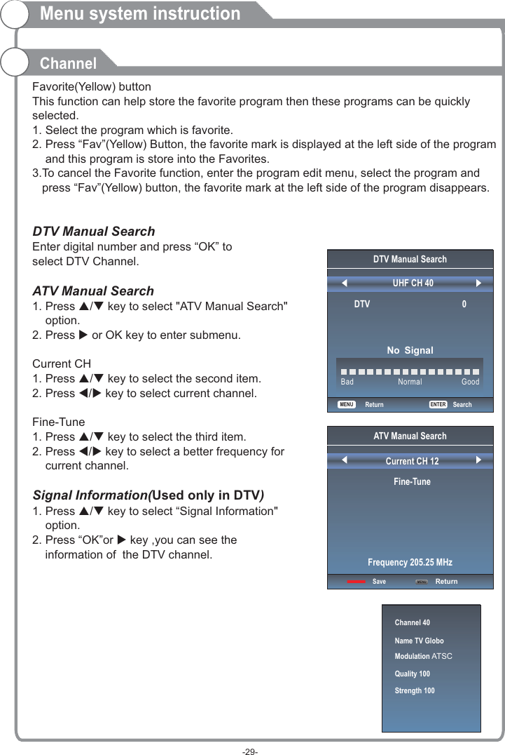 Favorite(Yellow) buttonThis function can help store the favorite program then these programs can be quickly selected.1. Select the program which is favorite.2. Press “Fav”(Yellow) Button, the favorite mark is displayed at the left side of the program     and this program is store into the Favorites.3.To cancel the Favorite function, enter the program edit menu, select the program and    press “Fav”(Yellow) button, the favorite mark at the left side of the program disappears.    DTV Manual Search Enter digital number and press “OK” to select DTV Channel.ATV Manual Search  1. Press p/q key to select &quot;ATV Manual Search&quot;     option. 2. Press u or OK key to enter submenu.1. Press p/q key to select the second item. 2. Press t/u key to select current channel.1. Press p/q key to select the third item. 2. Press t/u key to select a better frequency for     current channel.1. Press p/q key to select “ &quot;     option.2. Press “OK”or u key ,you can see the     i  of  the DTV channel.   Current CH Fine-TuneSignal Information(Used only in DTV)Signal InformationnformationMenu system instructionChannelChannel 40Name TV GloboModulation ATSCQuality 100Strength 100DTV Manual SearchUHF CH 40                                               ENTERSearchBad Normal GoodDTV                                          0No SignalReturnATV Manual SearchCurrent CH 12Fine-TuneSave ReturnFrequency 205.25 MHzMENUMENU-29-