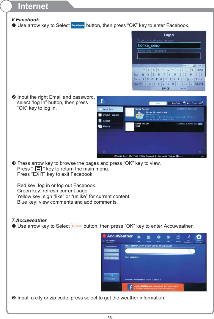 Internet6.Facebook Use arrow key to Select           button, then press “OK” key to enter Facebook. Input the right Email and password,    select “log In” button, then press    “OK” key to log in. Press arrow key to browse the pages and press “OK” key to view.     Press “   ” key to return the main menu.    Press “EXIT” key to exit Facebook.    Red key: log in or log out Facebook.    Green key: refresh current page.    Yellow key: sign “like” or “unlike” for current content.    Blue key: view comments and add comments.7.Accuweather Use arrow key to Select          button, then press “OK” key to enter  . Input a city or zip code press select to get the weather information. Accuweather-36-