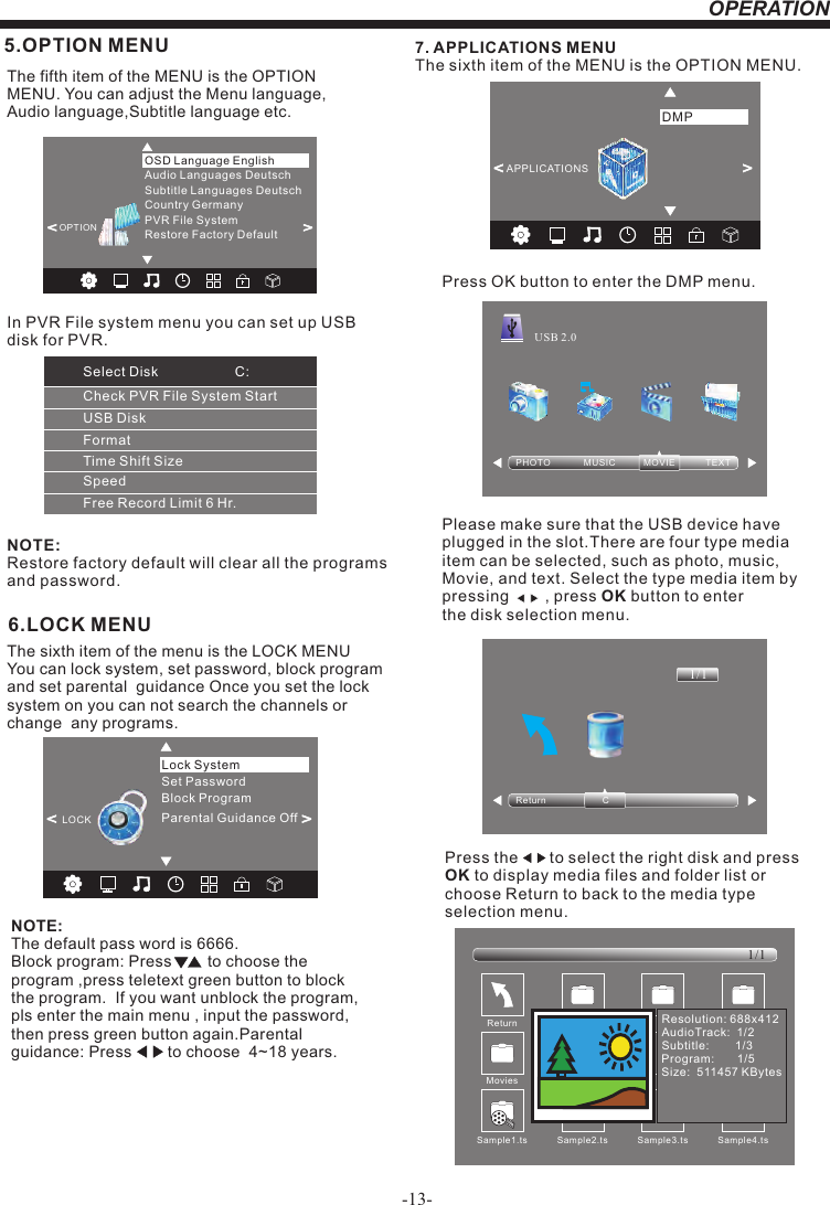 -13-OPERATION6.LOCK MENUNOTE:The default pass word is 6666.Block program: Press        to choose the program ,press teletext green button to block the program.  If you want unblock the program, pls enter the main menu , input the password,then press green button again.Parental guidance: Press        to choose  4~18 years.   The sixth item of the menu is the LOCK MENU You can lock system, set password, block program  and set parental  guidance Once you set the lock system on you can not search the channels or change  any programs. 5.OPTION MENUThe fifth item of the MENU is the OPTION MENU. You can adjust the Menu language, Audio language,Subtitle language etc.NOTE:Restore factory default will clear all the programs and password.&lt;         &gt;Restore Factory DefaultOSD Language EnglishOPTIONAudio Languages DeutschSubtitle Languages DeutschCountry GermanyPVR File System7. APPLICATIONS MENUThe sixth item of the MENU is the OPTION MENU.Press OK button to enter the DMP menu.Please make sure that the USB device have plugged in the slot.There are four type media item can be selected, such as photo, music, Movie, and text. Select the type media item by pressing        , press OK button to enter the disk selection menu.PHOTO             MUS IC           MOVIE            TEXTUSB 2.0Return C1/1&lt;                  &gt;APPLICATIONSDMPPress the       to select the right disk and press OK to display media files and folder list or choose Return to back to the media type selection menu.Sample1.ts Sample2.tsReturnMovies1/1Sample3.ts Sample4.tsResolution: 688x412AudioTrack:  1/2Subtitle:        1/3Program:       1/5Size:  511457 KBytesSampl e1. tsSet PasswordLock SystemLOCK&lt;                                   &gt;Block ProgramParental Guidance OffCheck PVR File System StartUSB DiskFormatTime Shift SizeSpeedFree Record Limit 6 Hr.Select Disk C:In PVR File system menu you can set up USBdisk for PVR.