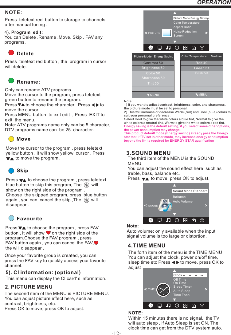 -12-OPERATION&lt;                                                 &gt;BalanceAuto VolumeSound Mode StandardSOUND3.SOUND MENUThe third item of the MENU is the SOUND MENU.You can adjust the sound effect here  such as treble, bass, balance etc.Press         to move, press OK to adjust.Note: Auto volume: only available when the input signal volume is too large or distortion.FavouritePress        to choose the program , press FAV button , it will show      on the right side of the program.Choose the FAV program , press FAV button again , you can cancel the FAV,     the will disappear .Once your favorite group is created, you can press the FAV key to quickly access your favorite channel.The second item of the MENU is PICTURE MENU.You can adjust picture effect here, such as contrast, brightness, etc.Press OK to move, press OK to adjust.      2. PICTURE MENU  5). CI information: (optional)This menu can display the CI card&apos; s information.        Rename:Only can rename ATV programs .Move the cursor to the program, press teletext green button to rename the program.Press       to choose the character.  Press        to move the cursor .Press MENU button  to exit edit  , Press  EXIT to exit  the menu.Note: ATV programs name only can be 5 character, DTV programs name can  be 25  character.Move the cursor to the program , press teletext yellow button , it will show yellow  cursor , Press        to move the program.Press        to choose the program , press teletext blue button to skip this program, The        will show on the right side of the program .Choose  the skipped program, press  blue button again , you can  cancel the skip ,The        will disappear .  NOTE:Press  teletext red  button to storage to channels after manual tuning .4). Program  edit: You can Delete ,Rename ,Move, Skip , FAV any programs.          Delete Press  teletext red button , the  program in cursorwill delete.4.TIME MENUThe forth item of the menu is the TIME MENU You can adjust the clock, power on/off time, sleep time etc Press        to move, press OK to adjust NOTE:Within 15 minutes there is no signal,  the TV will auto sleep , if Auto Sleep is set ON. The clock time can get from the DTV system auto.Off TimeOn TimeSleep TimerAuto SleepTime ZoneClock --    --    --    --TIME&lt;                                                &gt;Color TemperatureAspect RatioNoise ReductionScreenPicture Mode Energy Saving&lt;                                                &gt;PICTUREMENUPicture Mode   Energy SavingContrast 50Brightness 50Color 50Sharpness 50Tint 50Color Temperature      MediumRed 40Green 31Blue 50MENUNote: 1) If you want to adjust contrast, brightness, color, and sharpness, the picture mode must be set to personal.2) This will increase or decrease Warm (red) and Cool (blue) colors to suit your personal preference.Select Cool to give the white colors a blue tint, Normal to give the white colors a neutral tint, Warm to give the white colors a red tint.Energy saving is the default setting, if you select some other options, the power consumption may change.This product default mode (Energy saving) already pass the Energy star test, If TV set in other mode, may increase energy consumption beyond the limits required for ENERGY STAR qualification