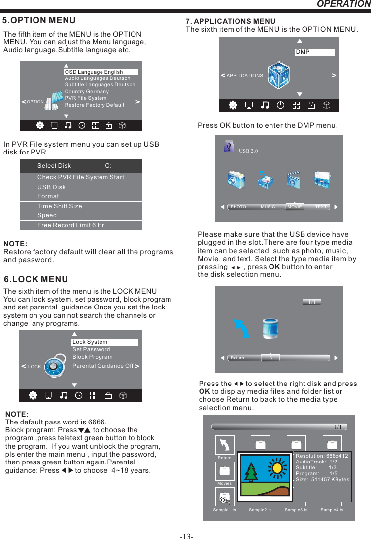 -13-OPERATION6.LOCK MENUNOTE:The default pass word is 6666.Block program: Press        to choose the program ,press teletext green button to block the program.  If you want unblock the program, pls enter the main menu , input the password,then press green button again.Parental guidance: Press        to choose  4~18 years.   The sixth item of the menu is the LOCK MENU You can lock system, set password, block program  and set parental  guidance Once you set the lock system on you can not search the channels or change  any programs. 5.OPTION MENUThe fifth item of the MENU is the OPTION MENU. You can adjust the Menu language, Audio language,Subtitle language etc.NOTE:Restore factory default will clear all the programs and password.&lt;                                                 &gt;Restore Factory DefaultOSD Language EnglishOPTIONAudio Languages DeutschSubtitle Languages DeutschCountry GermanyPVR File System7. APPLICATIONS MENUThe sixth item of the MENU is the OPTION MENU.Press OK button to enter the DMP menu.Please make sure that the USB device have plugged in the slot.There are four type media item can be selected, such as photo, music, Movie, and text. Select the type media item by pressing        , press OK button to enter the disk selection menu.PHOTO             MUSIC           MOVIE            TEXTUSB 2.0Return                      C1/1&lt;                                                 &gt;APPLICATIONSDMPPress the       to select the right disk and press OK to display media files and folder list or choose Return to back to the media type selection menu.Sample1.ts Sample2.tsReturnMovies1/1Sample3.ts Sample4.tsResolution: 688x412AudioTrack:  1/2Subtitle:        1/3Program:       1/5Size:  511457 KBytesSample1.tsSet PasswordLock SystemLOCK&lt;                                                 &gt;Block ProgramParental Guidance OffCheck PVR File System StartUSB DiskFormatTime Shift SizeSpeedFree Record Limit 6 Hr.Select Disk                    C:In PVR File system menu you can set up USBdisk for PVR.