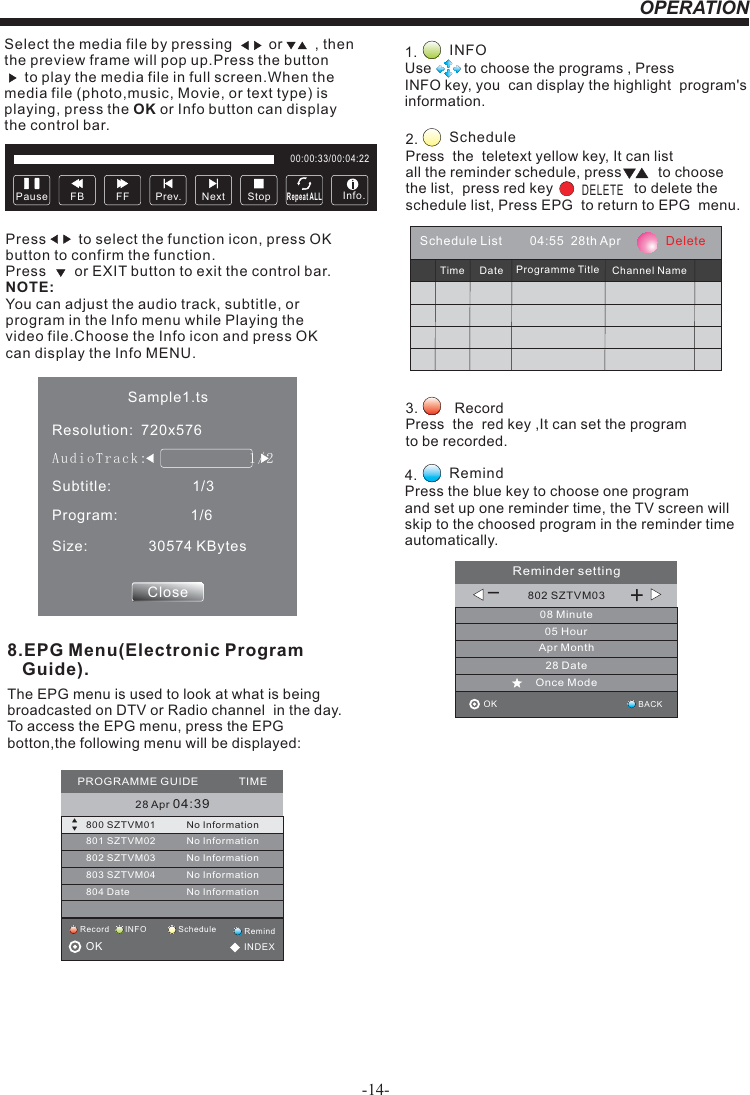 OPERATIONSelect the media file by pressing         or        , then  the preview frame will pop up.Press the button       to play the media file in full screen.When the media file (photo,music, Movie, or text type) is playing, press the OK or Info button can display the control bar.Press        to select the function icon, press OK button to confirm the function. Press       or EXIT button to exit the control bar.NOTE:You can adjust the audio track, subtitle, or program in the Info menu while Playing the video file.Choose the Info icon and press OK can display the Info MENU.Pause FF Prev. NextFB StopRepeat ALL00:00:33/00:04:22Info.Sample1.tsResolution:  720x576Subtitle:                    1/3Program:                  1/6Size:               30574 KBytesCloseAudioTrack:              1/2                    8.EPG Menu(Electronic Program    Guide).The EPG menu is used to look at what is being broadcasted on DTV or Radio channel  in the day.To access the EPG menu, press the EPG botton,the following menu will be displayed:28 Apr 04:39800 SZTVM01 No Information801 SZTVM02802 SZTVM03803 SZTVM04804 DateNo InformationNo InformationNo InformationNo InformationPROGRAMME GUIDE             TIMEScheduleRecord INFO RemindOK                                          INDEX1.               Use        to choose the programs , Press INFO key, you  can display the highlight  program&apos;s information. INFO2.                Press  the  teletext yellow key, It can list all the reminder schedule, press         to choose the list,  press red key                    to delete the schedule list, Press EPG  to return to EPG  menu. ScheduleDELETE4.         Press the blue key to choose one program and set up one reminder time, the TV screen will skip to the choosed program in the reminder time automatically. Remind3.         Record Press  the  red key ,It can set the programto be recorded.Schedule List        04:55  28th Apr             DeleteTime Date Programme Title Channel Name802 SZTVM0308 Minute05 HourApr Month28 DateOnce ModeReminder settingBACKOK                                         _+-14-