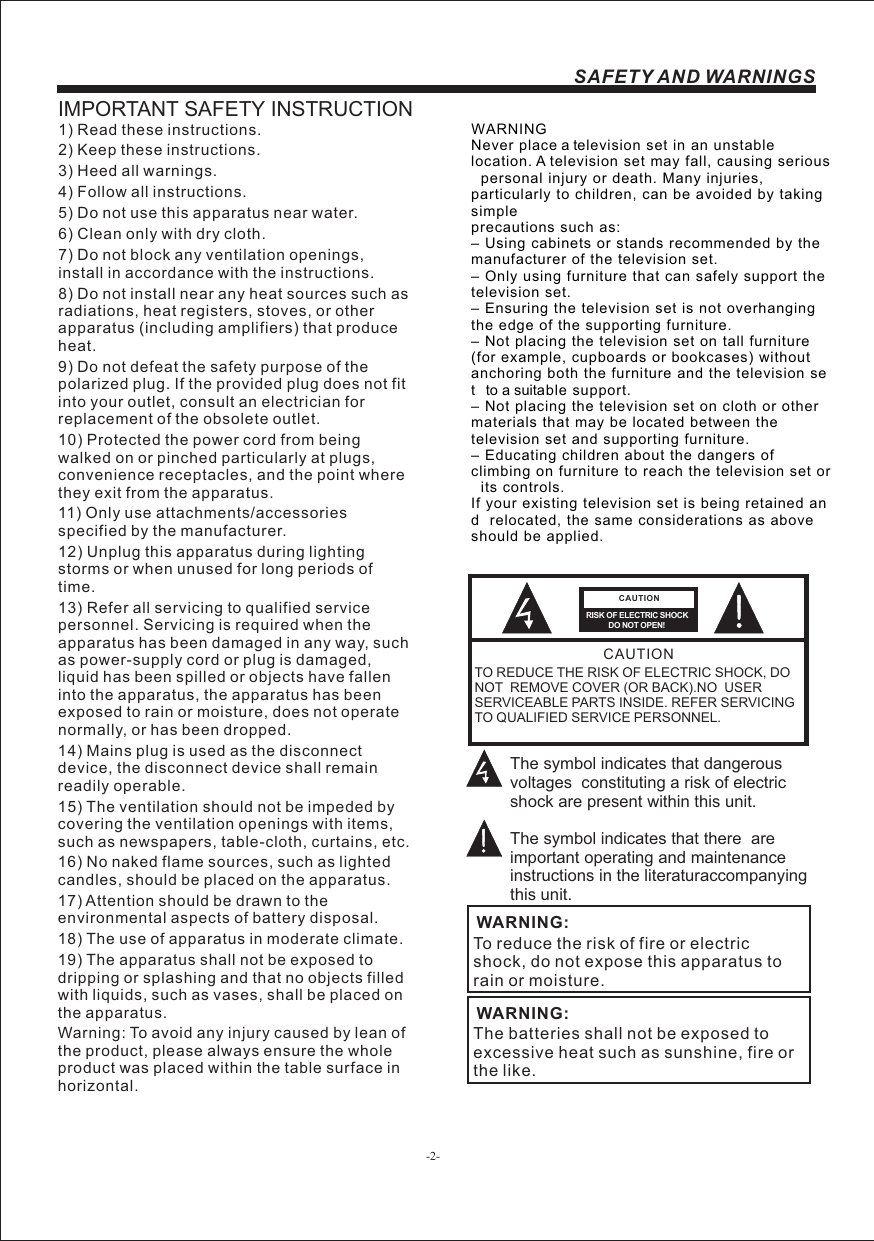 -2-SAFETY AND WARNINGSIMPORTANT SAFETY INSTRUCTIONTO REDUCE THE RISK OF ELECTRIC SHOCK, DO NOT  REMOVE COVER (OR BACK).NO  USER SERVICEABLE PARTS INSIDE. REFER SERVICING TO QUALIFIED SERVICE PERSONNEL.RISK OF ELECTRIC SHOCK          DO NOT OPEN!CAUTIONCAUTIONThe symbol indicates that dangerous voltages  constituting a risk of electric shock are present within this unit.The symbol indicates that there  are important operating and maintenance instructions in the literaturaccompanying this unit.To reduce the risk of fire or electric shock, do not expose this apparatus to rain or moisture.WARNING:1) Read these instructions.2) Keep these instructions.3) Heed all warnings.4) Follow all instructions.5) Do not use this apparatus near water.6) Clean only with dry cloth.7) Do not block any ventilation openings, install in accordance with the instructions.8) Do not install near any heat sources such as radiations, heat registers, stoves, or other apparatus (including amplifiers) that produce heat.9) Do not defeat the safety purpose of the polarized plug. If the provided plug does not fit into your outlet, consult an electrician for replacement of the obsolete outlet.10) Protected the power cord from being walked on or pinched particularly at plugs, convenience receptacles, and the point where they exit from the apparatus.11) Only use attachments/accessories specified by the manufacturer.12) Unplug this apparatus during lighting storms or when unused for long periods of time.13) Refer all servicing to qualified service personnel. Servicing is required when the apparatus has been damaged in any way, such as power-supply cord or plug is damaged, liquid has been spilled or objects have fallen into the apparatus, the apparatus has been exposed to rain or moisture, does not operate normally, or has been dropped.14) Mains plug is used as the disconnect device, the disconnect device shall remain readily operable.15) The ventilation should not be impeded by covering the ventilation openings with items, such as newspapers, table-cloth, curtains, etc.16) No naked flame sources, such as lighted candles, should be placed on the apparatus.17) Attention should be drawn to the environmental aspects of battery disposal.18) The use of apparatus in moderate climate.19) The apparatus shall not be exposed to dripping or splashing and that no objects filled with liquids, such as vases, shall be placed on the apparatus.Warning: To avoid any injury caused by lean of the product, please always ensure the whole product was placed within the table surface in horizontal. The batteries shall not be exposed to excessive heat such as sunshine, fire or the like.WARNING:WARNING Never place a television set in an unstable  location. A television set may fall, causing serious  personal injury or death. Many injuries,  particularly to children, can be avoided by taking  simpleprecautions such as: – Using cabinets or stands recommended by the  manufacturer of the television set. – Only using furniture that can safely support the  television set. – Ensuring the television set is not overhanging  the edge of the supporting furniture. – Not placing the television set on tall furniture  (for example, cupboards or bookcases) without  anchoring both the furniture and the television set  to a suitable support. – Not placing the television set on cloth or other  materials that may be located between the  television set and supporting furniture. – Educating children about the dangers of  climbing on furniture to reach the television set or  its controls. If your existing television set is being retained and  relocated, the same considerations as above should be applied.