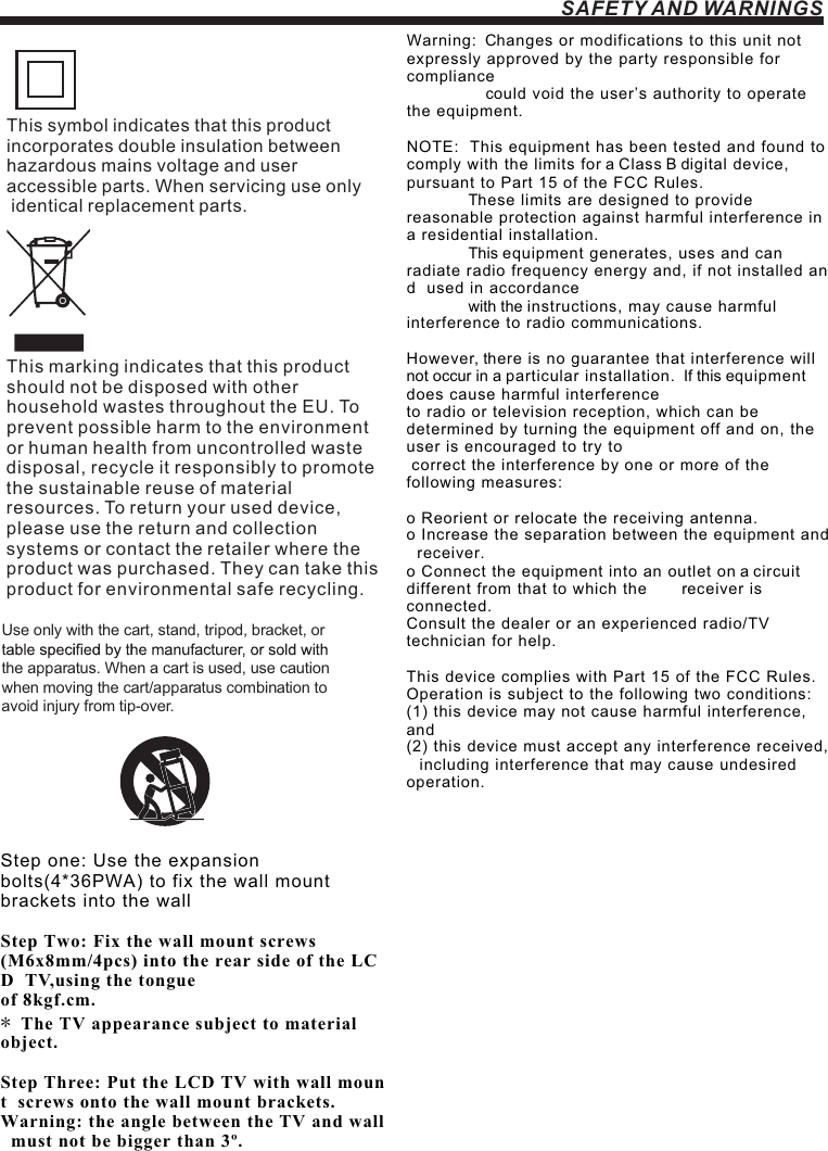 SAFETY AND WARNINGSStep one: Use the expansion  bolts(4*36PWA) to fix the wall mount  brackets into the wallStep Two: Fix the wall mount screws  (M6x8mm/4pcs) into the rear side of the LCD  TV,using the tongue of 8kgf.cm. * The TV appearance subject to material  object. Step Three: Put the LCD TV with wall mount  screws onto the wall mount brackets. Warning: the angle between the TV and wall  must not be bigger than 3º.This symbol indicates that this product incorporates double insulation between hazardous mains voltage and user accessible parts. When servicing use only identical replacement parts.This marking indicates that this product should not be disposed with other household wastes throughout the EU. To prevent possible harm to the environment or human health from uncontrolled waste disposal, recycle it responsibly to promote the sustainable reuse of material resources. To return your used device, please use the return and collection systems or contact the retailer where the product was purchased. They can take this product for environmental safe recycling.Warning:  Changes or modifications to this unit not  expressly approved by the party responsible for  compliance                    could void the user’s authority to operate  the equipment.  NOTE:  This equipment has been tested and found to  comply with the limits for a Class B digital device,  pursuant to Part 15 of the FCC Rules.                 These limits are designed to provide  reasonable protection against harmful interference in  a residential installation.                This equipment generates, uses and can  radiate radio frequency energy and, if not installed and  used in accordance               with the instructions, may cause harmful  interference to radio communications.However, there is no guarantee that interference will  not occur in a particular installation.  If this equipment  does cause harmful interference  to radio or television reception, which can be  determined by turning the equipment off and on, the  user is encouraged to try to  correct the interference by one or more of the  following measures: o Reorient or relocate the receiving antenna. o Increase the separation between the equipment and  receiver. o Connect the equipment into an outlet on a circuit  different from that to which the        receiver is  connected. Consult the dealer or an experienced radio/TV  technician for help.This device complies with Part 15 of the FCC Rules.    Operation is subject to the following two conditions:   (1) this device may not cause harmful interference,  and (2) this device must accept any interference received,    including interference that may cause undesired  operation.Use only with the cart, stand, tripod, bracket, or the apparatus. When a cart is used, use caution when moving the cart/apparatus combination to avoid injury from tip-over. 