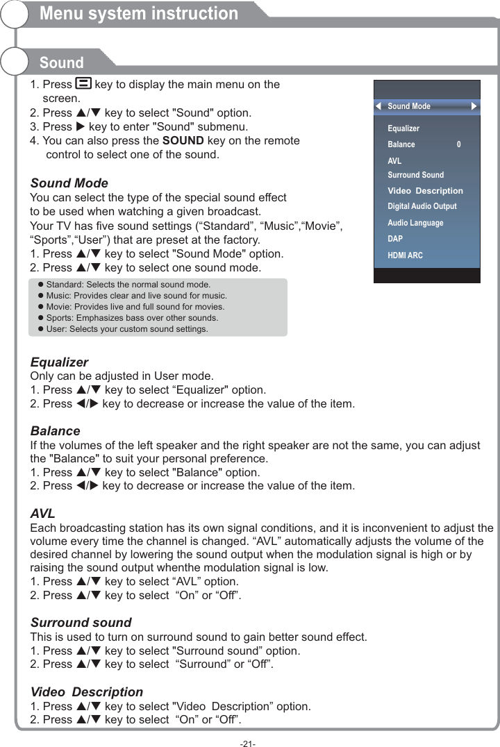 1. Press     key to display the main menu on the     screen.2. Press p/q key to select &quot;Sound&quot; option.3. Press u key to enter &quot;Sound&quot; submenu. 4. You can also press the SOUND key on the remote      control to select one of the sound.Sound ModeYou can select the type of the special sound effect to be used when watching a given broadcast.Your TV has five sound settings (“Standard”, “Music”,“Movie”, “Sports”,“User”) that are preset at the factory. 1. Press p/q key to select &quot;Sound Mode&quot; option. 2. Press p/q key to select one sound mode.    EqualizerOnly can be adjusted in User mode.1. Press p/q key to select “Equalizer&quot; option.2. Press t/u key to decrease or increase the value of the item. BalanceIf the volumes of the left speaker and the right speaker are not the same, you can adjust the &quot;Balance&quot; to suit your personal preference.1. Press p/q key to select &quot;Balance&quot; option.2. Press t/u key to decrease or increase the value of the item. AVLEach broadcasting station has its own signal conditions, and it is inconvenient to adjust the volume every time the channel is changed. “AVL” automatically adjusts the volume of the desired channel by lowering the sound output when the modulation signal is high or by raising the sound output whenthe modulation signal is low.1. Press p/q key to select “AVL” option. 2. Press p/q key to select  “On” or “Off”.1. Press p/q key to select &quot;Surround sound” option. 2. Press p/q key to select  “Surround” or “Off”.Video Description1. Press p/q key to select &quot;Video Description” option. 2. Press p/q key to select  “On” or “Off”.Surround soundThis is used to turn on surround sound to gain better sound effect.SoundMenu system instructionl Standard: Selects the normal sound mode.l Music: Provides clear and live sound for music.l Movie: Provides live and full sound for movies.l Sports: Emphasizes bass over other sounds.l User: Selects your custom sound settings. Sound ModeEqualizer                   BalanceAVLSurround SoundDigital Audio OutputAudio LanguageDAPHDMI ARC 0Video Description-21-