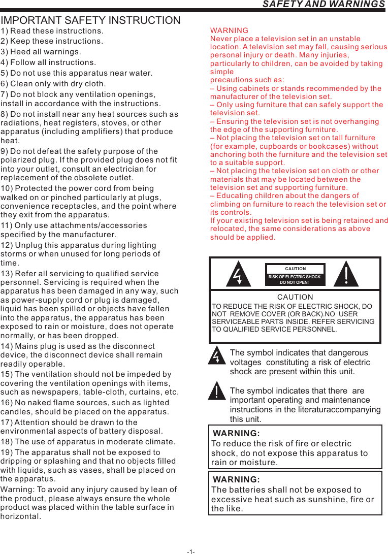 -1-SAFETY AND WARNINGSIMPORTANT SAFETY INSTRUCTIONTO REDUCE THE RISK OF ELECTRIC SHOCK, DO NOT  REMOVE COVER (OR BACK).NO  USER SERVICEABLE PARTS INSIDE. REFER SERVICING TO QUALIFIED SERVICE PERSONNEL.RISK OF ELECTRIC SHOCK          DO NOT OPEN!CAUTIONCAUTIONThe symbol indicates that dangerous voltages  constituting a risk of electric shock are present within this unit.The symbol indicates that there  are important operating and maintenance instructions in the literaturaccompanying this unit.To reduce the risk of fire or electric shock, do not expose this apparatus to rain or moisture.WARNING:1) Read these instructions.2) Keep these instructions.3) Heed all warnings.4) Follow all instructions.5) Do not use this apparatus near water.6) Clean only with dry cloth.7) Do not block any ventilation openings, install in accordance with the instructions.8) Do not install near any heat sources such as radiations, heat registers, stoves, or other apparatus (including amplifiers) that produce heat.9) Do not defeat the safety purpose of the polarized plug. If the provided plug does not fit into your outlet, consult an electrician for replacement of the obsolete outlet.10) Protected the power cord from being walked on or pinched particularly at plugs, convenience receptacles, and the point where they exit from the apparatus.11) Only use attachments/accessories specified by the manufacturer.12) Unplug this apparatus during lighting storms or when unused for long periods of time.13) Refer all servicing to qualified service personnel. Servicing is required when the apparatus has been damaged in any way, such as power-supply cord or plug is damaged, liquid has been spilled or objects have fallen into the apparatus, the apparatus has been exposed to rain or moisture, does not operate normally, or has been dropped.14) Mains plug is used as the disconnect device, the disconnect device shall remain readily operable.15) The ventilation should not be impeded by covering the ventilation openings with items, such as newspapers, table-cloth, curtains, etc.16) No naked flame sources, such as lighted candles, should be placed on the apparatus.17) Attention should be drawn to the environmental aspects of battery disposal.18) The use of apparatus in moderate climate.19) The apparatus shall not be exposed to dripping or splashing and that no objects filled with liquids, such as vases, shall be placed on the apparatus.Warning: To avoid any injury caused by lean of the product, please always ensure the whole product was placed within the table surface in horizontal. The batteries shall not be exposed to excessive heat such as sunshine, fire or the like.WARNING:WARNINGNever place a television set in an unstable location. A television set may fall, causing serious personal injury or death. Many injuries, particularly to children, can be avoided by taking simpleprecautions such as:– Using cabinets or stands recommended by the manufacturer of the television set.– Only using furniture that can safely support the television set.– Ensuring the television set is not overhanging the edge of the supporting furniture.– Not placing the television set on tall furniture (for example, cupboards or bookcases) without anchoring both the furniture and the television set to a suitable support.– Not placing the television set on cloth or other materials that may be located between the television set and supporting furniture.– Educating children about the dangers of climbing on furniture to reach the television set or its controls.If your existing television set is being retained and relocated, the same considerations as aboveshould be applied.