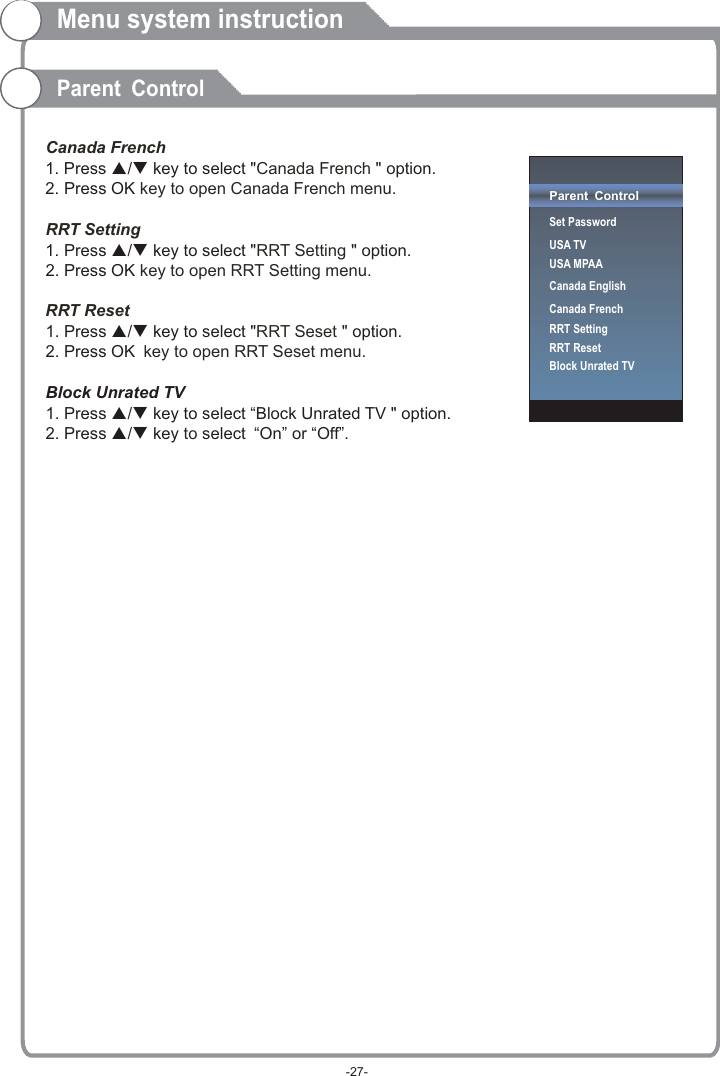 Canada FrenchCanada French  key to open Canada French menu.RRT SettingRRT Setting  key to open RRT Setting menu.RRT ResetRRT Seset key to open RRT Seset menu.  to 1. Press p/q key to select &quot; &quot; option. 2. Press OK1. Press p/q key to select &quot; &quot; option. 2. Press OK1. Press p/q key to select &quot; &quot; option. 2. Press OK Block Unrated TV1. Press p/q key to select “Block Unrated TV &quot; option. 2. Press p/q key select “On” or “Off”.Menu system instructionParent ControlParent ControlSet PasswordUSA TVUSA MPAACanada EnglishCanada FrenchRRT SettingRRT ResetBlock Unrated TV-27-