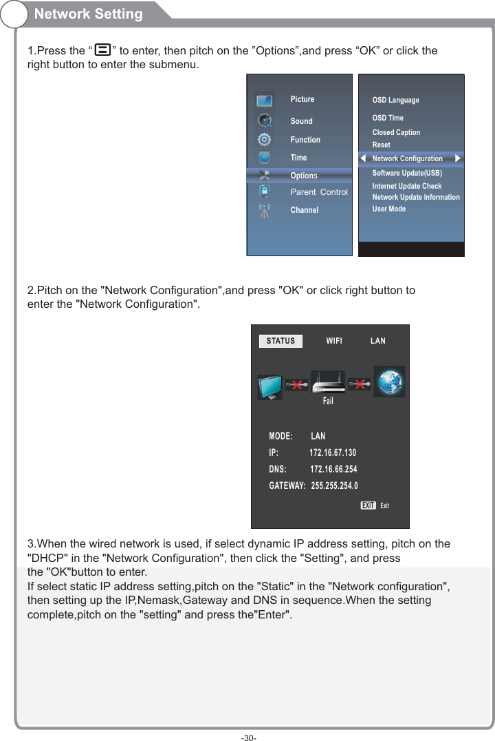 1.Press the “   ” to enter, then pitch on the ”Options”,and press “OK” or click the right button to enter the submenu.2.Pitch on the &quot;Network Configuration&quot;,and press &quot;OK&quot; or click right button to enter the &quot;Network Configuration&quot;.3.When the wired network is used, if select dynamic IP address setting, pitch on the&quot;DHCP&quot; in the &quot;Network Configuration&quot;, then click the &quot;Setting&quot;, and pressthe &quot;OK&quot;button to enter.If select static IP address setting,pitch on the &quot;Static&quot; in the &quot;Network configuration&quot;,then setting up the IP,Nemask,Gateway and DNS in sequence.When the settingcomplete,pitch on the &quot;setting&quot; and press the&quot;Enter&quot;.Network SettingPictureSoundFunctionTimeOptionsParent ControlChannelSTATUS            WIFI             LAN        MODE:          LANIP:                 172.16.67.130DNS:             172.16.66.254GATEWAY:   255.255.254.0FailEXITExitOSD LanguageOSD Time Closed CaptionResetNetwork ConfigurationSoftware Update(USB) Internet Update CheckNetwork Update InformationUser Mode-30-