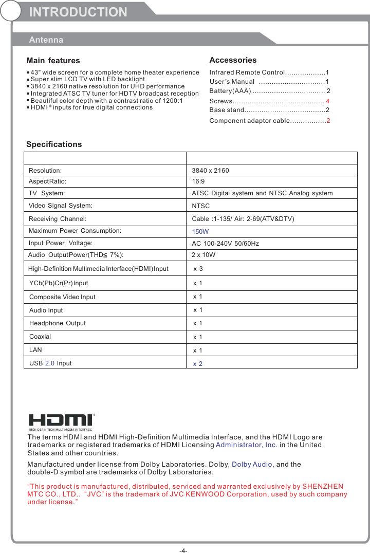INTRODUCTIONAntennaMain features Accessories 43&quot; wide screen for a complete home theater experienceSuper slim LCD TV with LED backlight3840 x 2160 native resolution for UHD performanceIntegrated ATSC TV tuner for HDTV broadcast receptionBeautiful color depth with a contrast ratio of 1200:1HDMI   inputs for true digital connections ®SpecificationsResolution:                                                                                                   Aspect Ratio:                                                                                               TV  System: Video Signal System:Receiving Channel:Input Power  Voltage:Maximum Power  Consumption:YCb(Pb)Cr(Pr) Input                                                                                   3840 x 216016:915WAudio  Output Power(THD     7%):[:                        NTSCCable :1-135/ Air: 2-69(ATV&amp;DTV)High-Definition Multimedia Interface(HDMI) Input                       x 3x 1  Composite Video Input                                                                       AC 100-240V  50/60HzATSC Digital  system and NTSC Analog system x 1 Audio Input                                                                                         Headphone Output                                                                                         Coaxial                                                                USB   In2.0 put                                                                                         x 1 x 1 x 2x 1 The terms HDMI and HDMI High-Definition Multimedia Interface, and the HDMI Logo are trademarks or registered trademarks of HDMI Licensing  in the United States and other countries. Administrator, Inc. Manufactured under license from Dolby Laboratories. Dolby,   and the double-D symbol are trademarks of Dolby Laboratories.Dolby Audio,Infrared Remote Control................... 1 User’sM  anual ............................... 1Battery(AAA) ........................ . 2.........Screws........................................... 4Base stand......................................2Component adaptor cable.................2“This product is manufactured, distributed, serviced and warranted exclusively by SHENZHEN MTC CO., LTD..  “JVC” is the trademark of JVC KENWOOD Corporation, used by such company under license.”-4-LAN                                                          x 1 