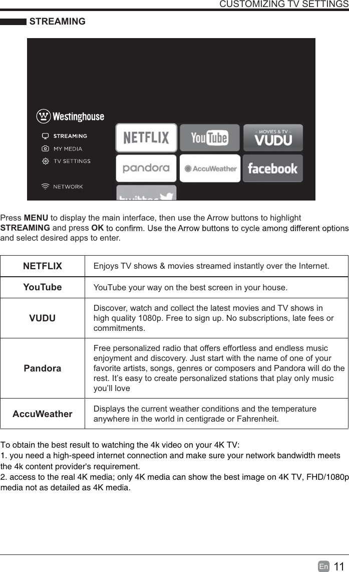 11En  CUSTOMIZING TV SETTINGS STREAMINGPress MENU to display the main interface, then use the Arrow buttons to highlight STREAMING and press OKand select desired apps to enter.NETFLIX Enjoys TV shows &amp; movies streamed instantly over the Internet.YouTube YouTube your way on the best screen in your house.VUDUDiscover, watch and collect the latest movies and TV shows in high quality 1080p. Free to sign up. No subscriptions, late fees or commitments. PandoraFree personalized radio that offers effortless and endless music enjoyment and discovery. Just start with the name of one of your favorite artists, songs, genres or composers and Pandora will do the rest. It’s easy to create personalized stations that play only music you’ll loveAccuWeather Displays the current weather conditions and the temperature anywhere in the world in centigrade or Fahrenheit.To obtain the best result to watching the 4k video on your 4K TV:1. you need a high-speed internet connection and make sure your network bandwidth meets 2. access to the real 4K media; only 4K media can show the best image on 4K TV, FHD/1080p the 4k content provider&apos;s requirement.media not as detailed as 4K media.