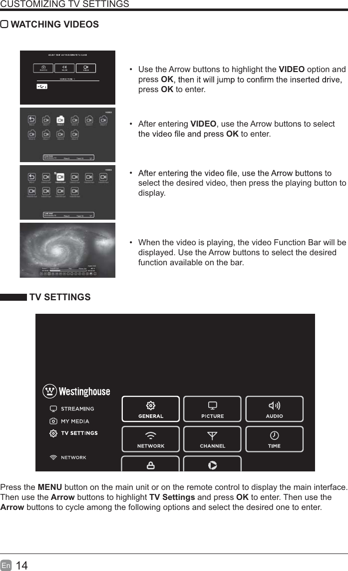 14En  CUSTOMIZING TV SETTINGS WATCHING VIDEOS  Use the Arrow buttons to highlight the VIDEO option and press OKpress OK to enter. After entering VIDEO, use the Arrow buttons to select OK to enter.  select the desired video, then press the playing button to display.  When the video is playing, the video Function Bar will be displayed. Use the Arrow buttons to select the desired function available on the bar. TV SETTINGSPress the MENU button on the main unit or on the remote control to display the main interface. Then use the Arrow buttons to highlight TV Settings and press OK to enter. Then use the Arrow buttons to cycle among the following options and select the desired one to enter. Directories:10 Files:0 Total:10Directories:10 Files:0 Total:10