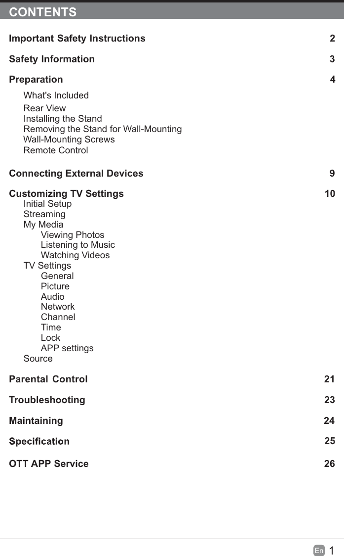 1En  CONTENTSImportant Safety Instructions                                                         2Safety Information                                                                            3Preparation                                                                                            4What&apos;s IncludedRear ViewInstalling the StandRemoving the Stand for Wall-Mounting         Wall-Mounting ScrewsRemote ControlConnecting External Devices                                                 9Customizing TV Settings                                                               10Initial SetupStreamingMy MediaViewing PhotosListening to MusicWatching VideosTV SettingsGeneralPictureAudioNetworkChannelTimeLockAPP settingsSource Parental Control                                                               21Troubleshooting                                                                   23Maintaining                                                                                                24             25OTT APP Service                                                                              26