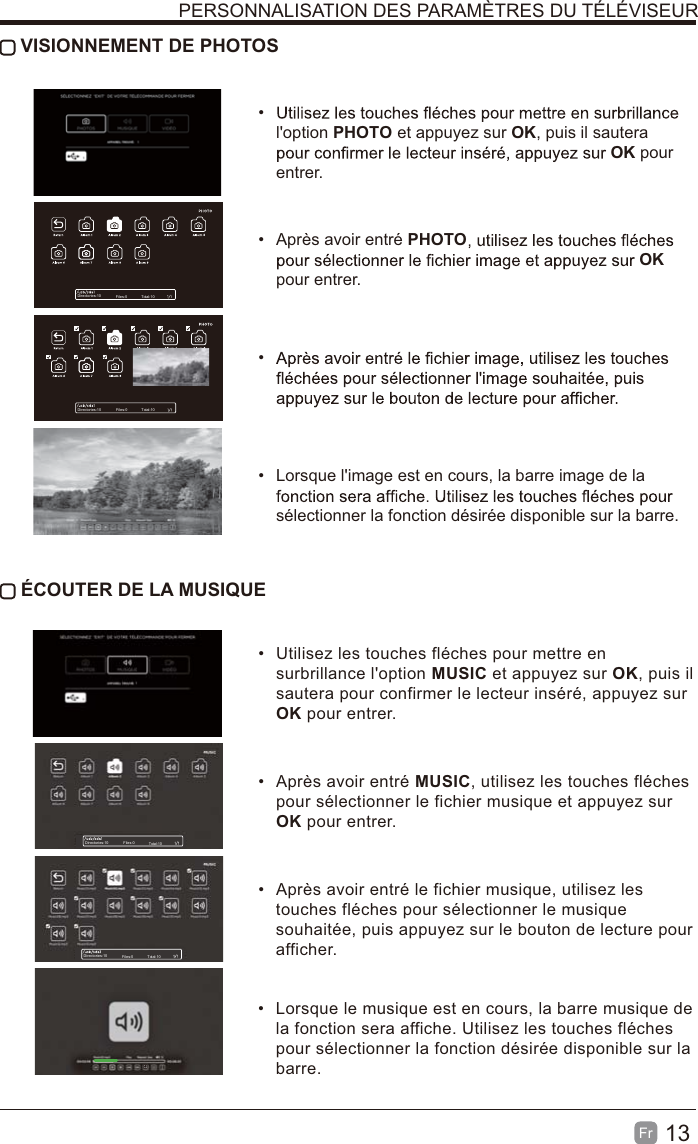 13Fr   VISIONNEMENT DE PHOTOS l&apos;option PHOTO et appuyez sur OK, puis il sautera OK pour entrer.  Après avoir entré PHOTOOK pour entrer.   Lorsque l&apos;image est en cours, la barre image de la sélectionner la fonction désirée disponible sur la barre. ÉCOUTER DE LA MUSIQUE  Utilisez les touches fléches pour mettre en surbrillance l&apos;option MUSIC et appuyez sur OK, puis il sautera pour confirmer le lecteur inséré, appuyez sur OK pour entrer.  Après avoir entré MUSIC, utilisez les touches fléches pour sélectionner le fichier musique et appuyez sur OK pour entrer.  Après avoir entré le fichier musique, utilisez les touches fléches pour sélectionner le musique souhaitée, puis appuyez sur le bouton de lecture pour afficher.  Lorsque le musique est en cours, la barre musique de la fonction sera affiche. Utilisez les touches fléches pour sélectionner la fonction désirée disponible sur la barre.PERSONNALISATION DES PARAMÈTRES DU TÉLÉVISEURDirectories:10 Files:0 Total:10Directories:10 Files:0 Total:10Directories:10 Files:0 Total:10Directories:10 Files:0 Total:10