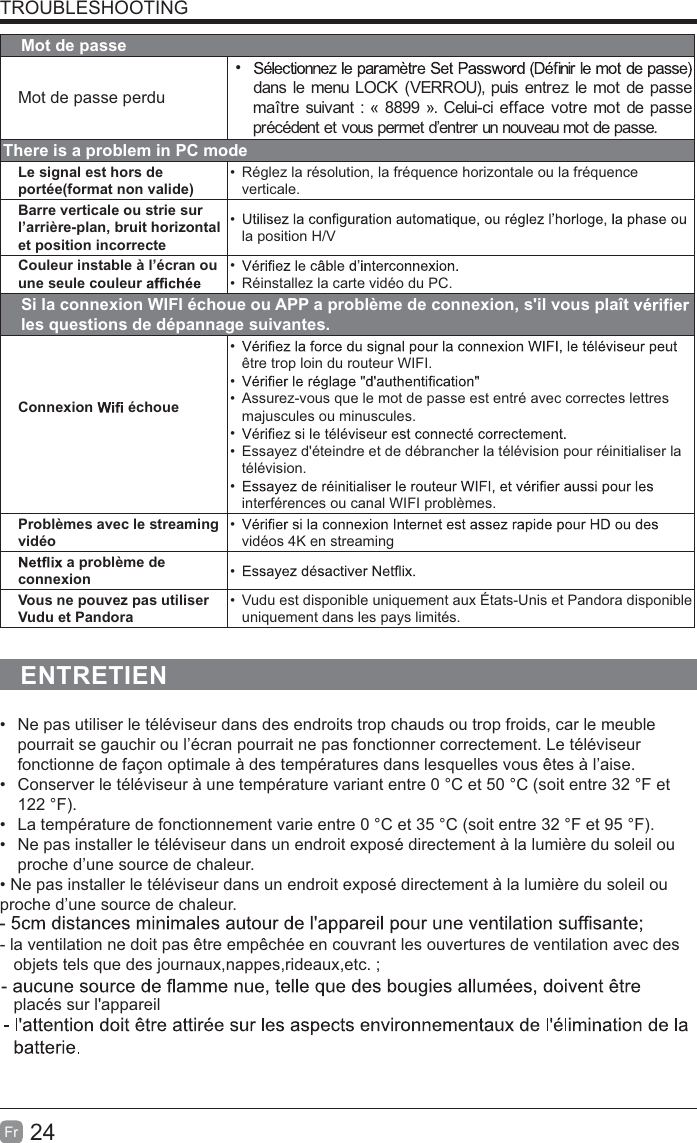 24FrTROUBLESHOOTINGMot de passeMot de passe perdu dans le menu LOCK (VERROU), puis entrez le mot de passe maître suivant : « 8899 ». Celui-ci efface votre mot de passe précédent et vous permet d’entrer un nouveau mot de passe.There is a problem in PC modeLe signal est hors de portée(format non valide)  Réglez la résolution, la fréquence horizontale ou la fréquence verticale.Barre verticale ou strie sur l’arrière-plan, bruit horizontal et position incorrecte la position H/VCouleur instable à l’écran ou une seule couleur    Réinstallez la carte vidéo du PC.Si la connexion WIFI échoue ou APP a problème de connexion, s&apos;il vous plaît   les questions de dépannage suivantes.Connexion   échoue être trop loin du routeur WIFI.   Assurez-vous que le mot de passe est entré avec correctes lettres majuscules ou minuscules.   Essayez d&apos;éteindre et de débrancher la télévision pour réinitialiser la télévision. interférences ou canal WIFI problèmes.Problèmes avec le streaming vidéo vidéos 4K en streaming a problème de connexion  Vous ne pouvez pas utiliser Vudu et Pandora  Vudu est disponible uniquement aux États-Unis et Pandora disponible uniquement dans les pays limités.ENTRETIEN  Ne pas utiliser le téléviseur dans des endroits trop chauds ou trop froids, car le meuble pourrait se gauchir ou l’écran pourrait ne pas fonctionner correctement. Le téléviseur fonctionne de façon optimale à des températures dans lesquelles vous êtes à l’aise.  Conserver le téléviseur à une température variant entre 0 °C et 50 °C (soit entre 32 °F et 122 °F).  La température de fonctionnement varie entre 0 °C et 35 °C (soit entre 32 °F et 95 °F).  Ne pas installer le téléviseur dans un endroit exposé directement à la lumière du soleil ou proche d’une source de chaleur.proche d’une source de chaleur.- la ventilation ne doit pas être empêchée en couvrant les ouvertures de ventilation avec des   objets tels que des journaux,nappes,rideaux,etc. ;   placés sur l&apos;appareil