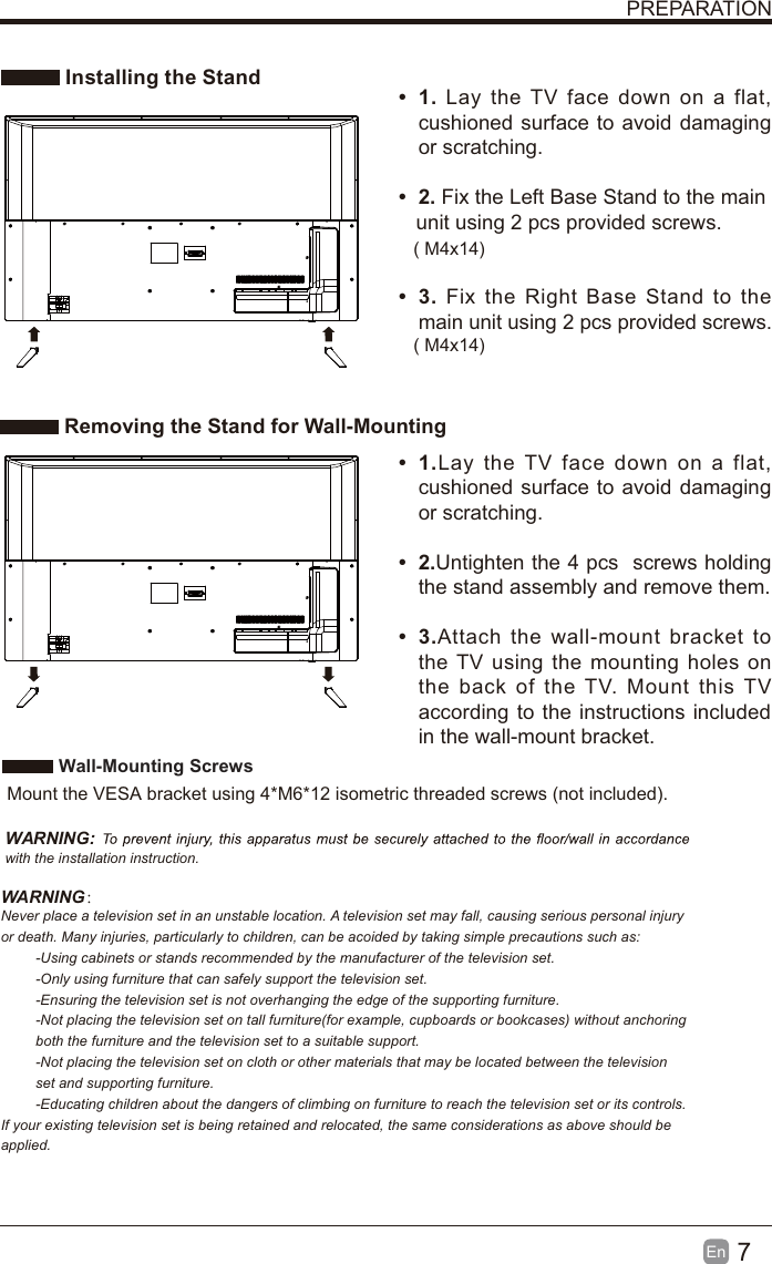 7En  PREPARATION Installing the Stand Removing the Stand for Wall-Mountingt 1. Lay the TV face down on a flat, cushioned surface to avoid damaging or scratching.     t 2. Fix the Left Base Stand to the main   unit using 2 pcs provided screws.t 3. Fix the Right Base Stand to the main unit using 2 pcs provided screws.t 1.Lay the TV face down on a flat, cushioned surface to avoid damaging or scratching.t 2.Untighten the 4 pcs  screws holding the stand assembly and remove them.    t 3.Attach the wall-mount bracket to the TV using the mounting holes on the back of the TV. Mount this TV according to the instructions included in the wall-mount bracket.  Wall-Mounting Screws  Mount the VESA bracket using 4*M6*12 isometric threaded screws (not included).   WARNING: with the installation instruction.WARNING：Never place a television set in an unstable location. A television set may fall, causing serious personal injury or death. Many injuries, particularly to children, can be acoided by taking simple precautions such as:-Using cabinets or stands recommended by the manufacturer of the television set.-Only using furniture that can safely support the television set.-Ensuring the television set is not overhanging the edge of the supporting furniture.-Not placing the television set on tall furniture(for example, cupboards or bookcases) without anchoring both the furniture and the television set to a suitable support.-Not placing the television set on cloth or other materials that may be located between the television set and supporting furniture.-Educating children about the dangers of climbing on furniture to reach the television set or its controls.If your existing television set is being retained and relocated, the same considerations as above should be applied.( M4x14)( M4x14)