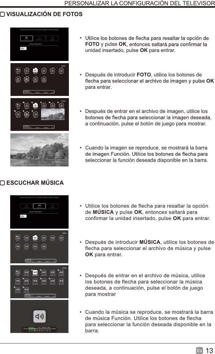 13Es   VISUALIZACIÓN DE FOTOS FOTO y pulse OKunidad insertado, pulse OK para entrar.  Después de introducir FOTO, utilice los botones de OK para entrar.  Después de entrar en el archivo de imagen, utilice los a continuación, pulse el botón de juego para mostrar.  Cuando la imagen se reproduce, se mostrará la barra seleccionar la función deseada disponible en la barra. ESCUCHAR MÚSICA  Utilice los botones de flecha para resaltar la opción de MÚSICA y pulse OK, entonces saltará para confirmar la unidad insertado, pulse OK para entrar.  Después de introducir MÚSICA, utilice los botones de flecha para seleccionar el archivo de música y pulse OK para entrar.   Después de entrar en el archivo de música, utilice los botones de flecha para seleccionar la música deseada, a continuación, pulse el botón de juego para mostrar  Cuando la música se reproduce, se mostrará la barra de música Función. Utilice los botones de flecha para seleccionar la función deseada disponible en la barra.PERSONALIZAR LA CONFIGURACIÓN DEL TELEVISORDirectories:10 Files:0 Total:10Directories:10 Files:0 Total:10Directories:10 Files:0 Total:10Directories:10 Files:0 Total:10