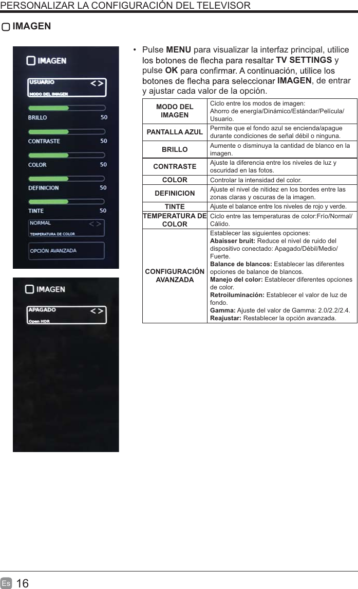 16Es   IMAGEN Pulse MENU para visualizar la interfaz principal, utilice TV SETTINGS y pulse OKIMAGEN, de entrar y ajustar cada valor de la opción.MODO DEL IMAGENCiclo entre los modos de imagen:Ahorro de energía/Dinámico/Estándar/Película/Usuario.PANTALLA AZUL Permite que el fondo azul se encienda/apague durante condiciones de señal débil o ninguna.BRILLO Aumente o disminuya la cantidad de blanco en la imagen.CONTRASTE Ajuste la diferencia entre los niveles de luz y oscuridad en las fotos.COLOR Controlar la intensidad del color.DEFINICION Ajuste el nivel de nitidez en los bordes entre las zonas claras y oscuras de la imagen.TINTE Ajuste el balance entre los niveles de rojo y verde.TEMPERATURA DE COLORCiclo entre las temperaturas de color:Frío/Normal/Cálido.CONFIGURACIÓN AVANZADAEstablecer las siguientes opciones:Abaisser bruit: Reduce el nivel de ruido del dispositivo conectado: Apagado/Débil/Medio/Fuerte.Balance de blancos: Establecer las diferentes opciones de balance de blancos.Manejo del color: Establecer diferentes opciones de color.Retroiluminación: Establecer el valor de luz de fondo.Gamma: Ajuste del valor de Gamma: 2.0/2.2/2.4.Reajustar: Restablecer la opción avanzada.PERSONALIZAR LA CONFIGURACIÓN DEL TELEVISOR