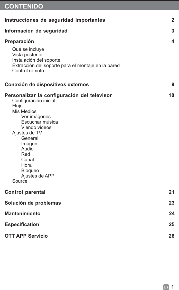 1Es  CONTENIDOInstrucciones de seguridad importantes                                  2Información de seguridad                                                           3Preparación                                                                                            4Qué se incluyeVista posteriorInstalación del soporteExtracción del soporte para el montaje en la paredControl remotoConexión de dispositivos externos                                                  9Personalizar la configuración del televisor                             10FlujoMis MediosVer imágenesEscuchar músicaViendo videosAjustes de TVGeneralImagenAudioRedCanalHoraBloqueoAjustes de APPSource Control parental                                                               21Solución de problemas                                                                   23Mantenimiento                                                                                           24OTT APP Servicio                                                                              26