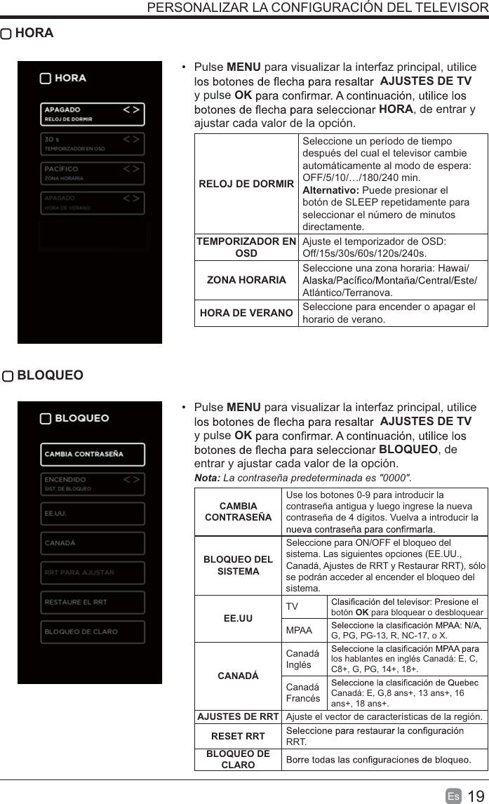 19Es   HORA Pulse MENU para visualizar la interfaz principal, utilice AJUSTES DE TV  y pulse OKHORA, de entrar y ajustar cada valor de la opción.RELOJ DE DORMIRSeleccione un período de tiempo después del cual el televisor cambie automáticamente al modo de espera: OFF/5/10/…/180/240 min. Alternativo: Puede presionar el botón de SLEEP repetidamente para seleccionar el número de minutos directamente.TEMPORIZADOR EN OSDAjuste el temporizador de OSD: Off/15s/30s/60s/120s/240s. ZONA HORARIASeleccione una zona horaria: Hawai/Atlántico/Terranova.HORA DE VERANO Seleccione para encender o apagar el horario de verano. BLOQUEO Pulse MENU para visualizar la interfaz principal, utilice AJUSTES DE TV  y pulse OKBLOQUEO, de entrar y ajustar cada valor de la opción. !&quot;La contraseña predeterminada es &quot;0000&quot;.  CAMBIA CONTRASEÑAUse los botones 0-9 para introducir la contraseña antigua y luego ingrese la nueva contraseña de 4 dígitos. Vuelva a introducir la BLOQUEO DEL SISTEMASeleccione para ON/OFF el bloqueo del sistema. Las siguientes opciones (EE.UU., Canadá, Ajustes de RRT y Restaurar RRT), sólo se podrán acceder al encender el bloqueo del sistema.EE.UUTV botón OK para bloquear o desbloquearMPAA G, PG, PG-13, R, NC-17, o X.CANADÁCanadá Inglés los hablantes en inglés Canadá: E, C, C8+, G, PG, 14+, 18+.Canadá Francés Canadá: E, G,8 ans+, 13 ans+, 16 ans+, 18 ans+.AJUSTES DE RRT Ajuste el vector de características de la región.RESET RRT RRT.BLOQUEO DE CLAROPERSONALIZAR LA CONFIGURACIÓN DEL TELEVISOR