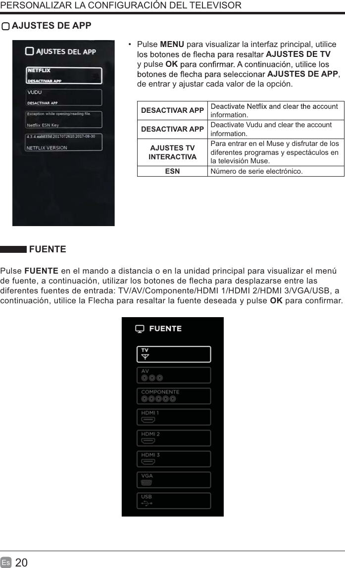 20Es   AJUSTES DE APP Pulse MENU para visualizar la interfaz principal, utilice AJUSTES DE TV y pulse OKAJUSTES DE APP, de entrar y ajustar cada valor de la opción.DESACTIVAR APP information.DESACTIVAR APP Deactivate Vudu and clear the account information.AJUSTES TV INTERACTIVAPara entrar en el Muse y disfrutar de los diferentes programas y espectáculos en la televisión Muse.ESN Número de serie electrónico. FUENTEPulse FUENTE en el mando a distancia o en la unidad principal para visualizar el menú de fuente, a continuación, utilizar los botones de flecha para desplazarse entre las diferentes fuentes de entrada: TV/AV/Componente/HDMI 1/HDMI 2/HDMI 3/VGA/USB, a continuación, utilice la Flecha para resaltar la fuente deseada y pulse OK para confirmar.PERSONALIZAR LA CONFIGURACIÓN DEL TELEVISOR