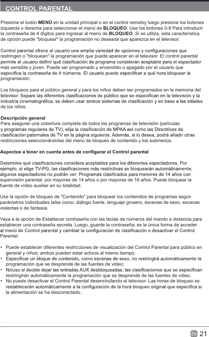 21Es  CONTROL PARENTALPresione el botón MENÚ en la unidad principal o en el control remotoy luego presione los botones izquierda o derecha para seleccionar el menú de BLOQUEO. Use los botones 0-9 Para introducir la contraseña de 4 dígitos para ingresar al menú de BLOQUEO. Si se utiliza, esta característica de opción puede &quot;bloquear&apos;&apos; la programación no deseada que aparezca en el televisor.restringen o &quot;bloquean&apos;&apos; la programación que puede aparecer en el televisor. El control parental más sensible y joven. Puede ser programado y encendido o apagado por el usuario que programación.Los bloqueos para el público general y para los niños deben ser programados en la memoria del de los niños.Descripción generalPara asegurar una cobertura completa de todos los programas de televisión (películas restricciones seleccionándolas del menú de bloqueo de contenido y los submenús.supervisión parental, por mayores de 14 años o por mayores de 16 años. Puede bloquear la fuente de vídeo auxiliar en su totalidad.Use la opción de bloqueo de &quot;Contenido&quot; para bloquear los contenidos de programas según parámetros individuales tales como: diálogo fuerte, lenguaje grosero, escenas de sexo, escenas violentas o de fantasía.Vaya a la opción de Establecer contraseña con las teclas de números del mando a distancia para establecer una contraseña secreta. Luego, guarde la contraseña; es la única forma de acceder Parental.  Puede establecer diferentes restricciones de visualización del Control Parental para público en general y niños; ambos pueden estar activos al mismo tiempo; programación que se desprende de las fuentes de video; restringirán automáticamente la programación que se desprende de las fuentes de video;  No puede desactivar el Control Parental desenchufando el televisor. Las horas de bloqueo se la alimentación se ha desconectado.