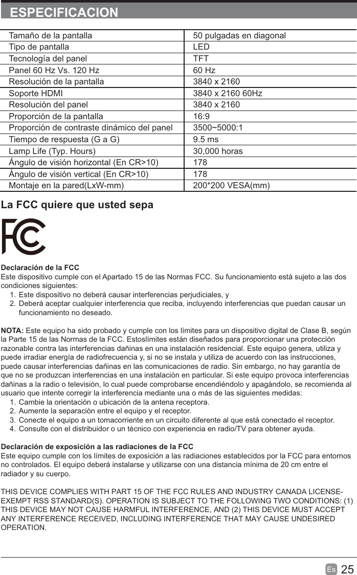 25Es  ESPECIFICACIONLa FCC quiere que usted sepaDeclaración de la FCCEste dispositivo cumple con el Apartado 15 de las Normas FCC. Su funcionamiento está sujeto a las dos condiciones siguientes:1. Este dispositivo no deberá causar interferencias perjudiciales, y2. Deberá aceptar cualquier interferencia que reciba, incluyendo interferencias que puedan causar un funcionamiento no deseado.NOTA: Este equipo ha sido probado y cumple con los límites para un dispositivo digital de Clase B, según la Parte 15 de las Normas de la FCC. Estoslímites están diseñados para proporcionar una protección razonable contra las interferencias dañinas en una instalación residencial. Este equipo genera, utiliza y puede irradiar energía de radiofrecuencia y, si no se instala y utiliza de acuerdo con las instrucciones, puede causar interferencias dañinas en las comunicaciones de radio. Sin embargo, no hay garantía de que no se produzcan interferencias en una instalación en particular. Si este equipo provoca interferencias dañinas a la radio o televisión, lo cual puede comprobarse encendiéndolo y apagándolo, se recomienda al usuario que intente corregir la interferencia mediante una o más de las siguientes medidas:1. Cambie la orientación o ubicación de la antena receptora.2. Aumente la separación entre el equipo y el receptor.3. Conecte el equipo a un tomacorriente en un circuito diferente al que está conectado el receptor.4. Consulte con el distribuidor o un técnico con experiencia en radio/TV para obtener ayuda.Declaración de exposición a las radiaciones de la FCCEste equipo cumple con los límites de exposición a las radiaciones establecidos por la FCC para entornos no controlados. El equipo deberá instalarse y utilizarse con una distancia mínima de 20 cm entre el radiador y su cuerpo.THIS DEVICE COMPLIES WITH PART 15 OF THE FCC RULES AND INDUSTRY CANADA LICENSE-EXEMPT RSS STANDARD(S). OPERATION IS SUBJECT TO THE FOLLOWING TWO CONDITIONS: (1) THIS DEVICE MAY NOT CAUSE HARMFUL INTERFERENCE, AND (2) THIS DEVICE MUST ACCEPT ANY INTERFERENCE RECEIVED, INCLUDING INTERFERENCE THAT MAY CAUSE UNDESIRED OPERATION.Tamaño de la pantalla 50 pulgadas en diagonal Tipo de pantalla LEDTecnología del panel TFTPanel 60 Hz Vs. 120 Hz 60 HzResolución de la pantalla  3840 x 2160Soporte HDMI 3840 x 2160 60HzResolución del panel  3840 x 2160Proporción de la pantalla 16:9Proporción de contraste dinámico del panel 3500~5000:1Tiempo de respuesta (G a G) 9.5 msLamp Life (Typ. Hours) 30,000 horasÁngulo de visión horizontal (En CR&gt;10) 178Ángulo de visión vertical (En CR&gt;10) 178Montaje en la pared(LxW-mm) 200*200 VESA(mm)