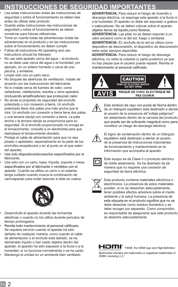 2Es  INSTRUCCIONES DE SEGURIDAD IMPORTANTESADVERTENCIA: Para reducir el riesgo de incendio o descarga eléctrica, no exponga este aparato a la lluvia ni a la humedad. El aparato no debe ser expuesto a goteos o salpicaduras. No se deben colocar sobre el aparato ADVERTENCIA: Las pilas no se deben exponer a un calor excesivo como el del sol, fuego o similares. ADVERTENCIA: EL enchufe de la red se utiliza como dispositivo de desconexión, el dispositivo de desconexión debe estar siempre disponible.ADVERTENCIA: Para reducir el riesgo de descarga eléctrica, no retire la cubierta (o parte posterior) ya que no hay piezas que el usuario pueda reparar. Remita el de un triángulo equilátero está destinado a alertar al usuario de la presencia de&quot;voltaje peligroso&quot; sin aislamiento dentro de la carcasa del producto constituir un riesgo de descarga eléctrica.El signo de exclamación dentro de un triángulo equilátero está destinado a alertar al usuario de la presencia de instrucciones importantes de funcionamiento y mantenimiento en la información que acompaña al aparato.Este equipo es de Clase II o producto eléctrico de doble aislamiento. Se ha diseñado de tal manera que no requiere una conexión de seguridad de tierra eléctrica.Este producto contiene materiales eléctricos o electrónicos. La presencia de estos materiales pueden, si no se desechan adecuadamente, tener posibles efectos adversos sobre el medio ambiente y la salud humana. La presencia de debe desechar como residuo doméstico y se debe recoger por separado. Como consumidor, es responsable de asegurarse que este producto se deseche adecuadamente.  Lea estas instrucciones–todas las instrucciones de seguridad y sobre el funcionamiento se deben leer antes de utilizar este producto.  Guarde estas instrucciones–las instrucciones de seguridad y sobre el funcionamiento se deben conservar para futuras referencias.   Tome en cuenta todas las advertencias–todas las advertencias en el producto y en las instrucciones sobre el funcionamiento se deben cumplir.   Follow all instructions–All operating and use instructions should be followed.  No use este aparato cerca del agua – el producto no se debe usar cerca del agua o la humedad, por ejemplo, en un sótano húmedo o cerca de una piscina, y similares.  Limpie sólo con un paño seco.  No bloquee las aberturas de ventilación. Instale de acuerdo con las instrucciones del fabricante.  No lo instale cerca de fuentes de calor, como radiadores, calefactores, estufas u otros aparatos   No anule el propósito de seguridad del enchufe polarizado o con conexión a tierra. Un enchufe polarizado tiene dos patas,una más ancha que la otra. Un enchufe con conexión a tierra tiene dos patas y una tercera clavija con conexión a tierra. La pata ancha o la tercera clavija se proporciona para su seguridad. Si el enchufe proporcionado no encaja en el tomacorriente, consulte a un electricista para que reemplace el tomacorriente obsoleto.  Proteja el cable de alimentación para que no sea pisado o aplastado, especialmente en la parte de los enchufes,receptáculos y en el punto en el que salen del aparato. fabricante.  Use sólo con un carro, base, trípode, soporte o mesa aparato. Cuando se utiliza un carro o un estante, tenga cuidado cuando mueva la combinación de carro/aparato para evitar lesiones si éste se vuelca.  Desenchufe el aparato durante las tormentas eléctricas o cuando no los utilice durante períodos de tiempo prolongados. Se requiere servicio cuando el aparato ha sido dañado de cualquier manera, como cuando el cable de alimentación o el enchufe está dañado, se ha derramado líquido o han caído objetos dentro del aparato, el aparato ha sido expuesto a la lluvia o a la humedad, si no funciona normalmente o se ha caído.  Mantenga la unidad en un ambiente bien ventilado.